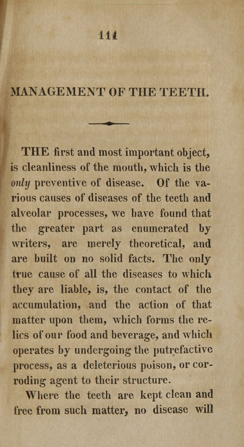 MANAGEMENT OF THE TEETH. THE first and most important object, is cleanliness of the mouth, which is the onhj preventive of disease. Of the va- rious causes of diseases of the teeth and alveolar processes, we have found that the greater part as enumerated by writers, are merely theoretical, and are built on no solid facts. The only true cause of all the diseases to which they are liable, is, the contact of the accumulation, and the action of that matter upon them, which forms the re- lics of our food and beverage, and which operates by undergoing the putrefactive process, as a deleterious poison, or cor- roding agent to their structure. Where the teeth are kept clean and free from such matter, no disease will