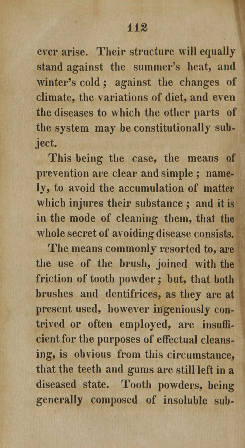 ever arise. Their structure will equally stand against the summer's heat, and l winter's cold; against the changes of climate, the variations of diet, and even the diseases to which the other parts of the system may be constitutionally sub- ject. This being the case, the means of prevention are clear and simple ; name- ly, to avoid the accumulation of matter which injures their substance ; and it is in the mode of cleaning them, that the whole secret of avoiding disease consists. The means commonly resorted to, are the use of the brush, joined with the friction of tooth powder; but, that both brushes and dentifrices, as they are at present used, however ingeniously con- trived or often employed, are insuffi- cient for the purposes of effectual cleans- ing, is obvious from this circumstance, that the teeth and gums are still left in a diseased state. Tooth powders, being generally composed of insoluble sub-