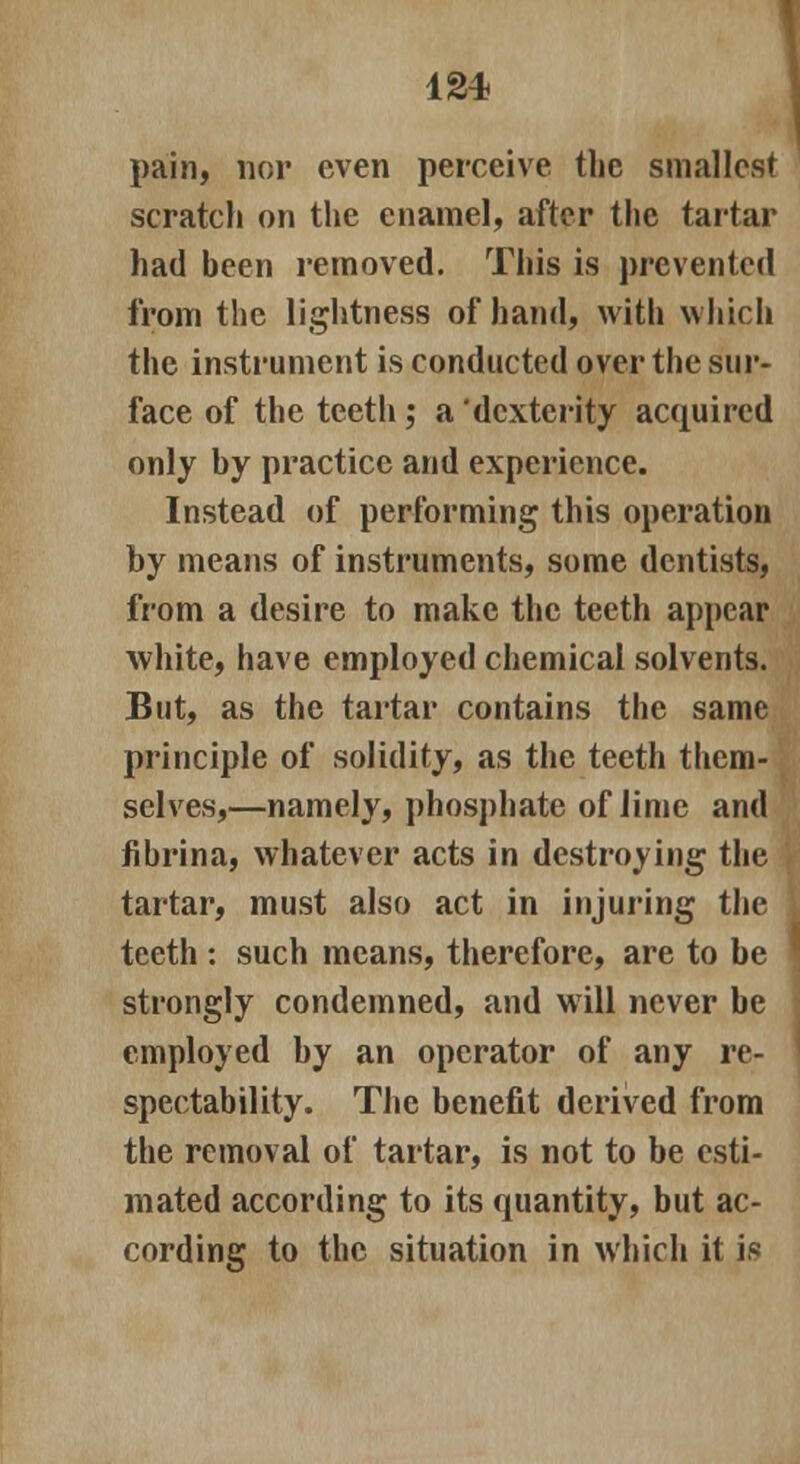 12* pain, nor even perceive the smallest scratch on the enamel, after the tartar had been removed. This is prevented from the lightness of hand, with which the instrument is conducted over the sur- face of the teeth; a dexterity acquired only by practice and experience. Instead of performing this operation by means of instruments, some dentists, from a desire to make the teeth appear white, have employed chemical solvents. But, as the tartar contains the same principle of solidity, as the teeth them- selves,—namely, phosphate of lime and fibrina, whatever acts in destroying the tartar, must also act in injuring the teeth : such means, therefore, are to be strongly condemned, and will never be employed by an operator of any re- spectability. The benefit derived from the removal of tartar, is not to be esti- mated according to its quantity, but ac- cording to the situation in which it is