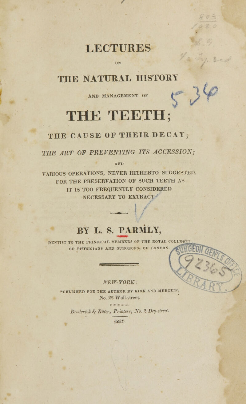 LECTURES ON THE NATURAL HISTORY AND MANAGEMENT OP THE TEETH; THE CAUSE OF THEIR DECAY; THE ART OF PREVENTING ITS ACCESSION; AND VARIOUS OPERATIONS, NEVER HITHERTO SUGGESTED FOR THE PRESERVATION OF SUCH TEETH AS IT IS TOO FREQUENTLY CONSIDERED NECESSARY TO EXTRACT I BY L. S. PARMLY, DENTIST TO THE PRINCIPAL MEMBERS OF THE ROTAL C0LI/K6F OF PHTSICIANS AND SURGEONS, OF LONDON KEW-YORK: PUBLISHED FOR THE AUTHOR BY KIRK AND MERCF No. 22 Wall-street. Broderick S,' RiUer, Printers, JV*o. 2 Dtu-tircti. 1820