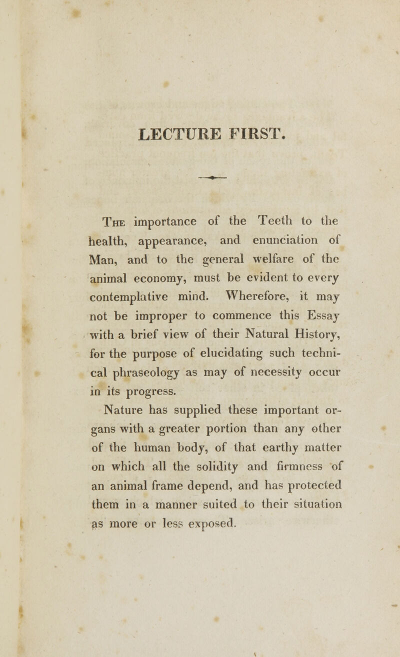 LECTURE FIRST. The importance of the Teeth to the health, appearance, and enunciation of Man, and to the general welfare of the animal economy, must be evident to every contemplative mind. Wherefore, it may not be improper to commence this Essay with a brief view of their Natural History, for the purpose of elucidating such techni- cal phraseology as may of necessity occur in its progress. Nature has supplied these important or- gans with a greater portion than any other of the human body, of that earthy matter on which all the solidity and firmness of an animal frame depend, and has protected them in a manner suited to their situation as more or less exposed.