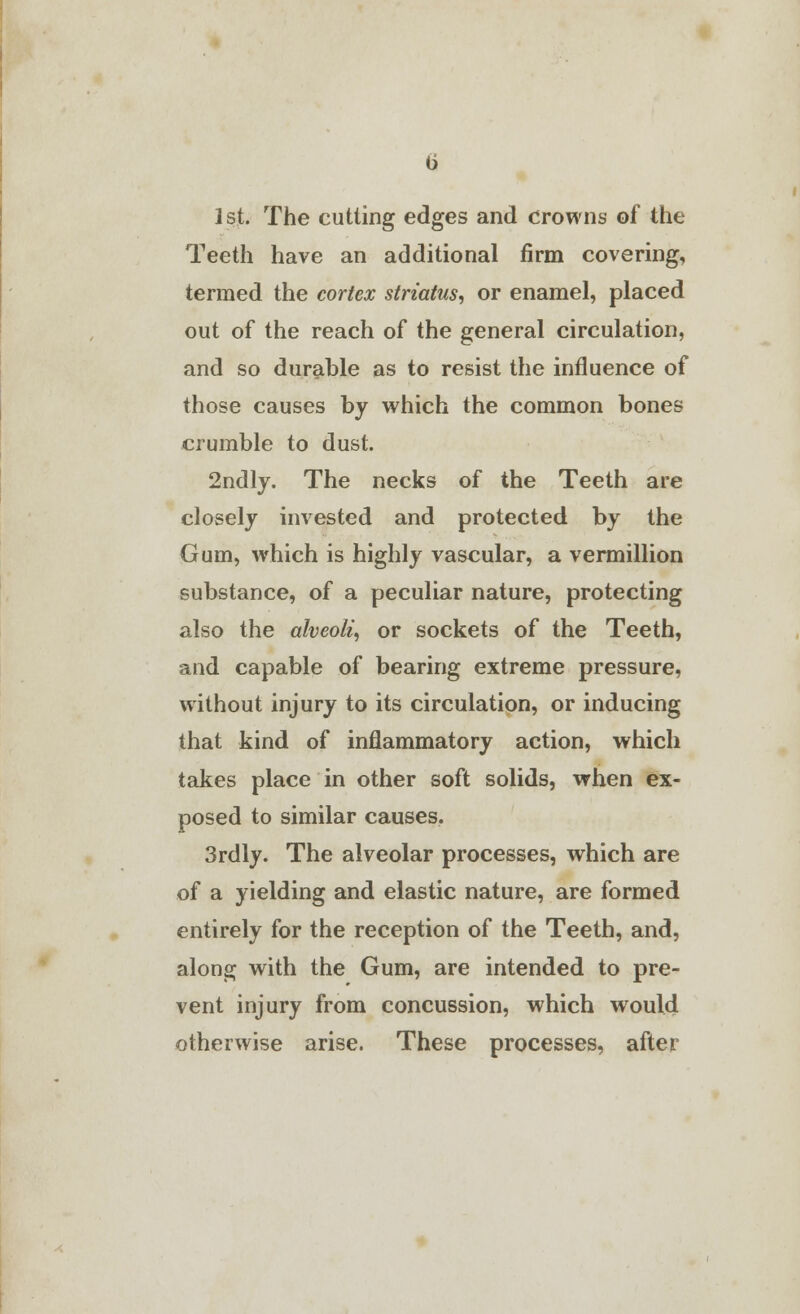 1st. The cutting edges and crowns of the Teeth have an additional firm covering, termed the cortex striates, or enamel, placed out of the reach of the general circulation, and so durable as to resist the influence of those causes by which the common bones crumble to dust. 2ndly. The necks of the Teeth are closely invested and protected by the Gum, which is highly vascular, a vermillion substance, of a peculiar nature, protecting also the alveoli, or sockets of the Teeth, and capable of bearing extreme pressure, without injury to its circulation, or inducing that kind of inflammatory action, which takes place in other soft solids, when ex- posed to similar causes. 3rdly. The alveolar processes, which are of a yielding and elastic nature, are formed entirely for the reception of the Teeth, and, along with the Gum, are intended to pre- vent injury from concussion, which would otherwise arise. These processes, after