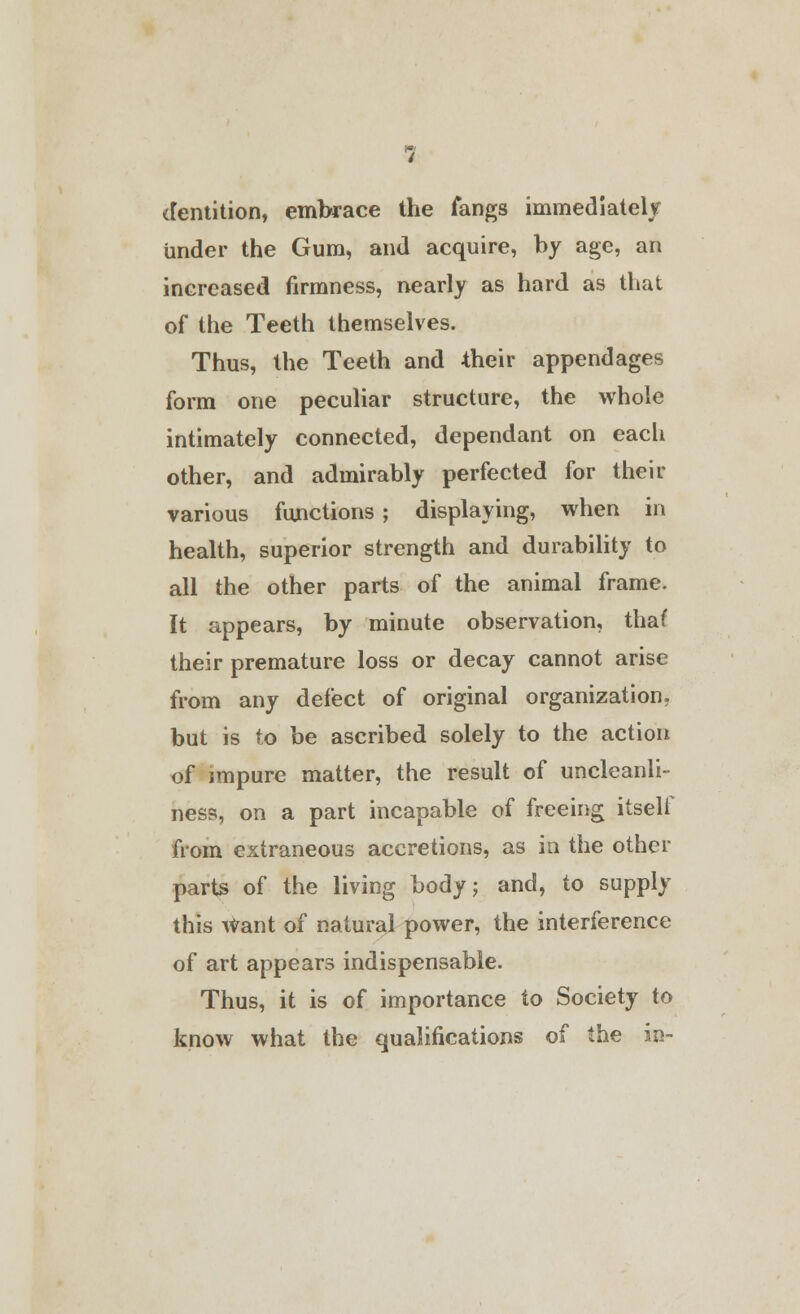 dentition, embrace the fangs immediately under the Gum, and acquire, by age, an increased firmness, nearly as hard as that of the Teeth themselves. Thus, the Teeth and their appendages form one peculiar structure, the whole intimately connected, dependant on each other, and admirably perfected for their various functions ; displaying, when in health, superior strength and durability to all the other parts of the animal frame. It appears, by minute observation, thaf their premature loss or decay cannot arise from any defect of original organization, but is to be ascribed solely to the action of impure matter, the result of uncleanli- ness, on a part incapable of freeing itself from extraneous accretions, as in the other parts of the living body; and, to supply this Want of natural power, the interference of art appears indispensable. Thus, it is of importance to Society to know what the qualifications of the in-