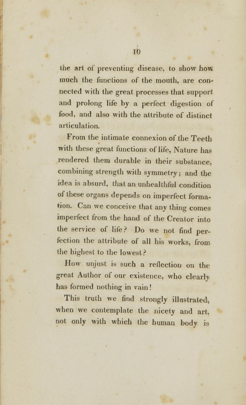 the art of preventing disease, to show how much the functions of the mouth, are con- nected with the great processes that support and prolong life by a perfect digestion of food, and also with the attribute of distinct articulation. From the intimate connexion of the Teeth with these great functions of life, Nature has rendered them durable in their substance, combining strength with symmetry; and the idea is absurd, that an unhealthful condition of these organs depends on imperfect forma- tion. Can we conceive that any thing comes imperfect from the hand of the Creator into the service of life? Do we not find per- fection the attribute of all his works, from the highest to the lowest? How unjust is such a reflection on the great Author of our existence, who clearly has formed nothing in vain ! This truth we find strongly illustrated, when we contemplate the nicety and art, not only with which the human body is