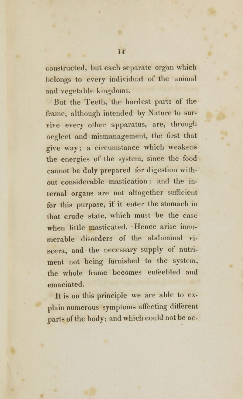 constructed, but each separate organ which belongs to every individual of the animal and vegetable kingdoms. But the Teeth, the hardest parts of the frame, although intended by Nature to sur- vive every other apparatus, are, through neglect and mismanagement, the first that give way; a circumstance which weakens the energies of the system, since the food cannot be duly prepared for digestion with- out considerable mastication : and the in- ternal organs are not altogether sufficient for this purpose, if it enter the stomach in that crude state, which must be the case when little masticated. Hence arise innu- merable disorders of the abdominal vi- scera, and the necessary supply of nutri- ment not being furnished to the system, the whole frame becomes enfeebled and emaciated. It is on this principle we are able to ex- plain numerous symptoms affecting different parts of the body; and which could not be ac-