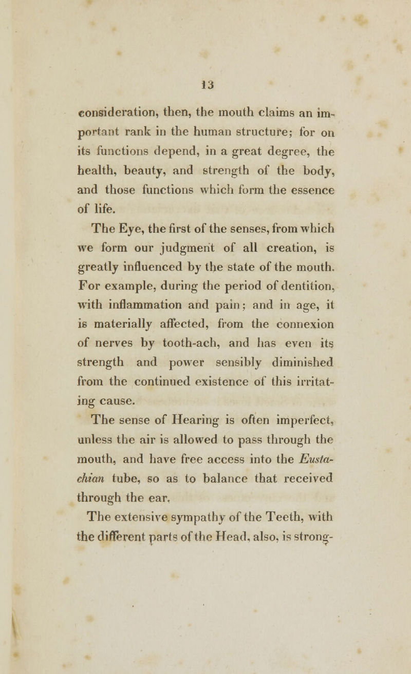 consideration, then, the mouth claims an im- portant rank in the human structure; for on its functions depend, in a great degree, the health, beauty, and strength of the body, and those functions which form the essence of life. The Eye, the first of the senses, from which we form our judgment of all creation, is greatly influenced by the state of the mouth. For example, during the period of dentition, with inflammation and pain; and in age, it is materially affected, from the connexion of nerves by tooth-ach, and has even its strength and power sensibly diminished from the continued existence of this irritat- ing cause. The sense of Hearing is often imperfect, unless the air is allowed to pass through the mouth, and have free access into the Eusta- chian tube, so as to balance that received through the ear. The extensive sympathy of the Teeth, with the different parts of the Head, also, is strong-