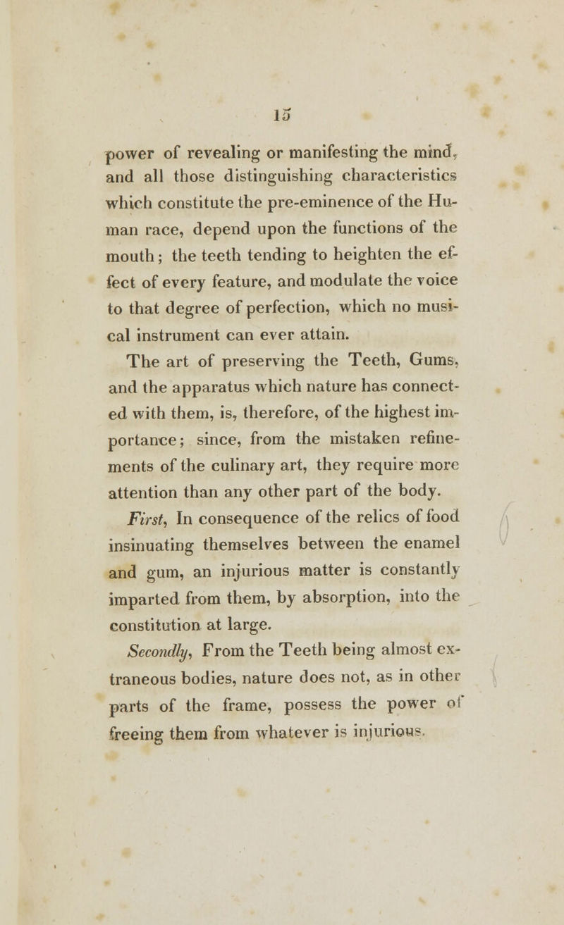 lo power of revealing or manifesting the mind, and all those distinguishing characteristics which constitute the pre-eminence of the Hu- man race, depend upon the functions of the mouth; the teeth tending to heighten the ef- fect of every feature, and modulate the voice to that degree of perfection, which no musi- cal instrument can ever attain. The art of preserving the Teeth, Gums, and the apparatus which nature has connect- ed with them, is, therefore, of the highest im- portance; since, from the mistaken refine- ments of the culinary art, they require more attention than any other part of the body. First, In consequence of the relics of food insinuating themselves between the enamel and gum, an injurious matter is constantly imparted from them, by absorption, into the constitution at large. Secondly, From the Teeth being almost ex- traneous bodies, nature does not, as in other parts of the frame, possess the power of freeing them from whatever is injurious.