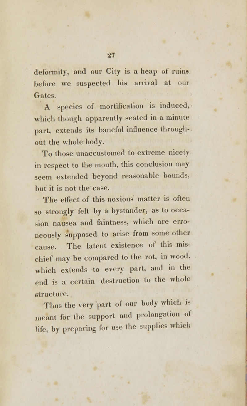 deformity, and our City is a heap of ruin.* before we suspected his arrival at our Gates. A species of mortification is induced, which though apparently seated in a minute part, extends its baneful influence through- out the whole body. To those unaccustomed to extreme nicety in respect to the mouth, this conclusion may seem extended beyond reasonable bounds, but it is not the case. The effect of this noxious matter is often so strongly felt by a bystander, as to occa- sion nausea and faintness, which are erro- neously s'upposed to arise from some other cause. The latent existence of this mis- chief may be compared to the rot, in wood, which extends to every part, and in the end is a certain destruction to the whole structure. Thus the very part of our body which is meant for the support and prolongation of life, by preparing for use the supplies which