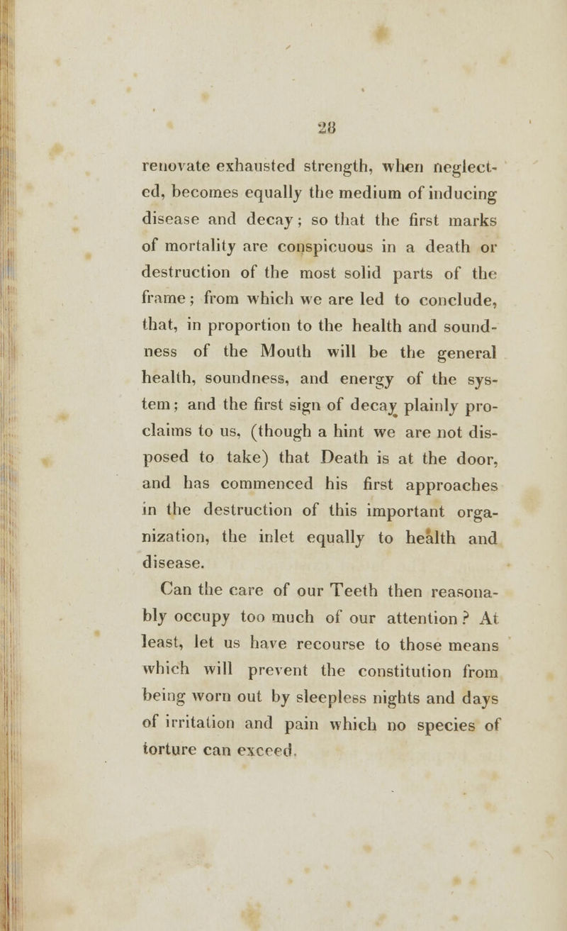 renovate exhausted strength, when neglect- ed, becomes equally the medium of inducing disease and decay; so that the first marks of mortality are conspicuous in a death or destruction of the most solid parts of the frame; from which we are led to conclude, that, in proportion to the health and sound- ness of the Mouth will be the general health, soundness, and energy of the sys- tem; and the first sign of decay plainly pro- claims to us, (though a hint we are not dis- posed to take) that Death is at the door, and has commenced his first approaches in the destruction of this important orga- nization, the inlet equally to health and disease. Can the care of our Teeth then reasona- bly occupy too much of our attention ? At least, let us have recourse to those means which will prevent the constitution from being worn out by sleepless nights and days of irritation and pain which no species of torture can exceed.