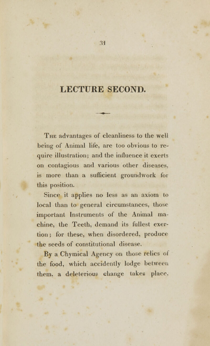 LECTURE SECOND. The advantages of cleanliness to the well being of Animal life, are too obvious to re- quire illustration; and the influence it exerts on contagious and various other diseases, is more than a sufficient groundwork for this position. Since it applies no less as an axiom to local than to general circumstances, those important Instruments of the Animal ma- chine, the Teeth, demand its fullest exer- tion ; for these, when disordered, produce the seeds of constitutional disease. By a Chymical Agency on those relics of the food, which accidently lodge between them, a deleterious change takes place.