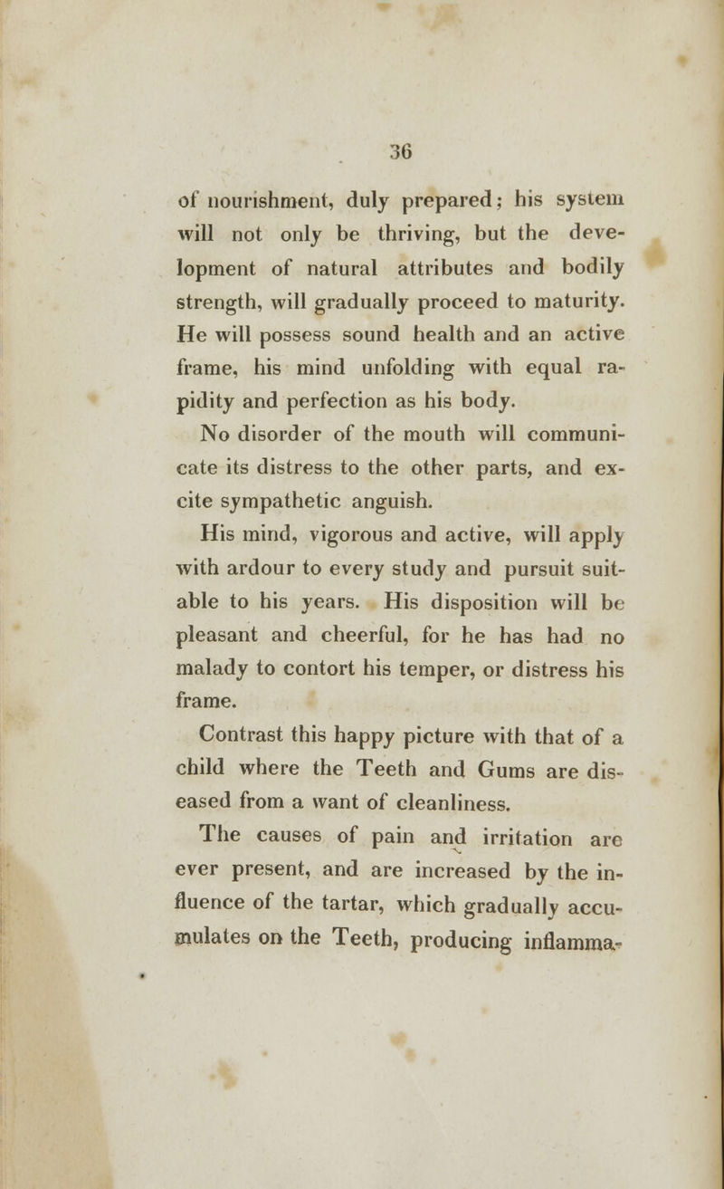 of nourishment, duly prepared; his system will not only be thriving, but the deve- lopment of natural attributes and bodily strength, will gradually proceed to maturity. He will possess sound health and an active frame, his mind unfolding with equal ra- pidity and perfection as his body. No disorder of the mouth will communi- cate its distress to the other parts, and ex- cite sympathetic anguish. His mind, vigorous and active, will apply with ardour to every study and pursuit suit- able to his years. His disposition will be pleasant and cheerful, for he has had no malady to contort his temper, or distress his frame. Contrast this happy picture with that of a child where the Teeth and Gums are dis- eased from a want of cleanliness. The causes of pain and irritation are ever present, and are increased by the in- fluence of the tartar, which gradually accu- mulates on the Teeth, producing inflamma-