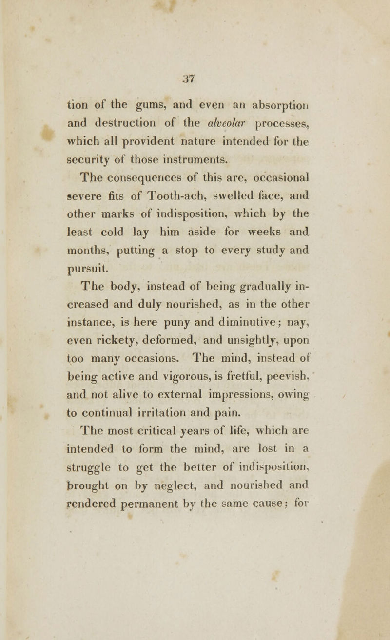 tion of the gums, and even an absorption and destruction of the alveolar processes, which all provident nature intended for the security of those instruments. The consequences of this are, occasional severe fits of Tooth-ach, swelled face, and other marks of indisposition, which by the least cold lay him aside for weeks and months, putting a stop to every study and pursuit. The body, instead of being gradually in- creased and duly nourished, as in the other instance, is here puny and diminutive; nay, even rickety, deformed, and unsightly, upon too many occasions. The mind, instead of being active and vigorous, is fretful, peevish, and not alive to external impressions, owing to continual irritation and pain. The most critical years of life, which are intended to form the mind, are lost in a struggle to get the better of indisposition, brought on by neglect, and nourished and rendered permanent by the same cause; for