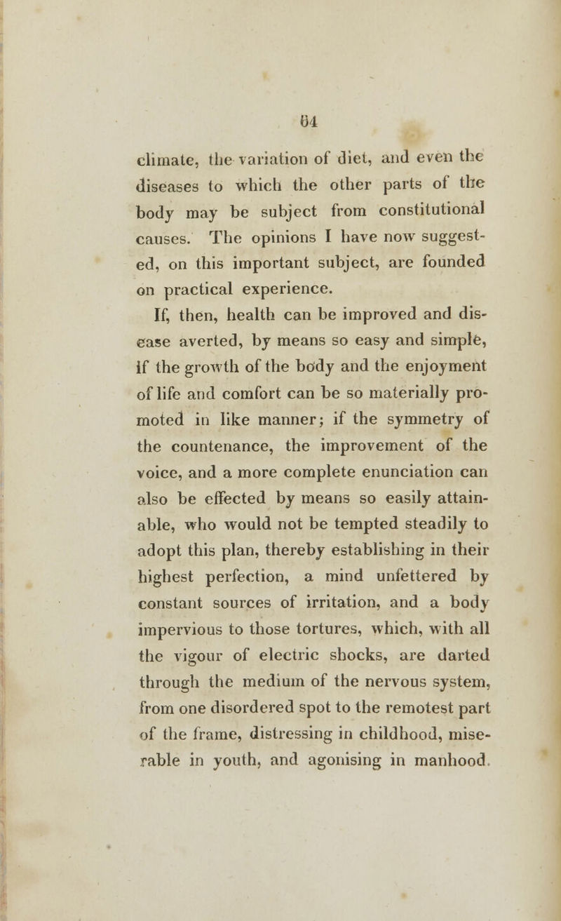 climate, the variation of (3iet, and even the diseases to which the other parts of the body may be subject from constitutional causes. The opinions I have now suggest- ed, on this important subject, are founded on practical experience. If, then, health can be improved and dis- ease averted, by means so easy and simple, if the growth of the body and the enjoyment of life and comfort can be so materially pro- moted in like manner; if the symmetry of the countenance, the improvement of the voice, and a more complete enunciation can also be effected by means so easily attain- able, who would not be tempted steadily to adopt this plan, thereby establishing in their highest perfection, a mind unfettered by constant sources of irritation, and a body impervious to those tortures, which, with all the vigour of electric shocks, are darted through the medium of the nervous system, from one disordered spot to the remotest part of the frame, distressing in childhood, mise- rable in youth, and agonising in manhood