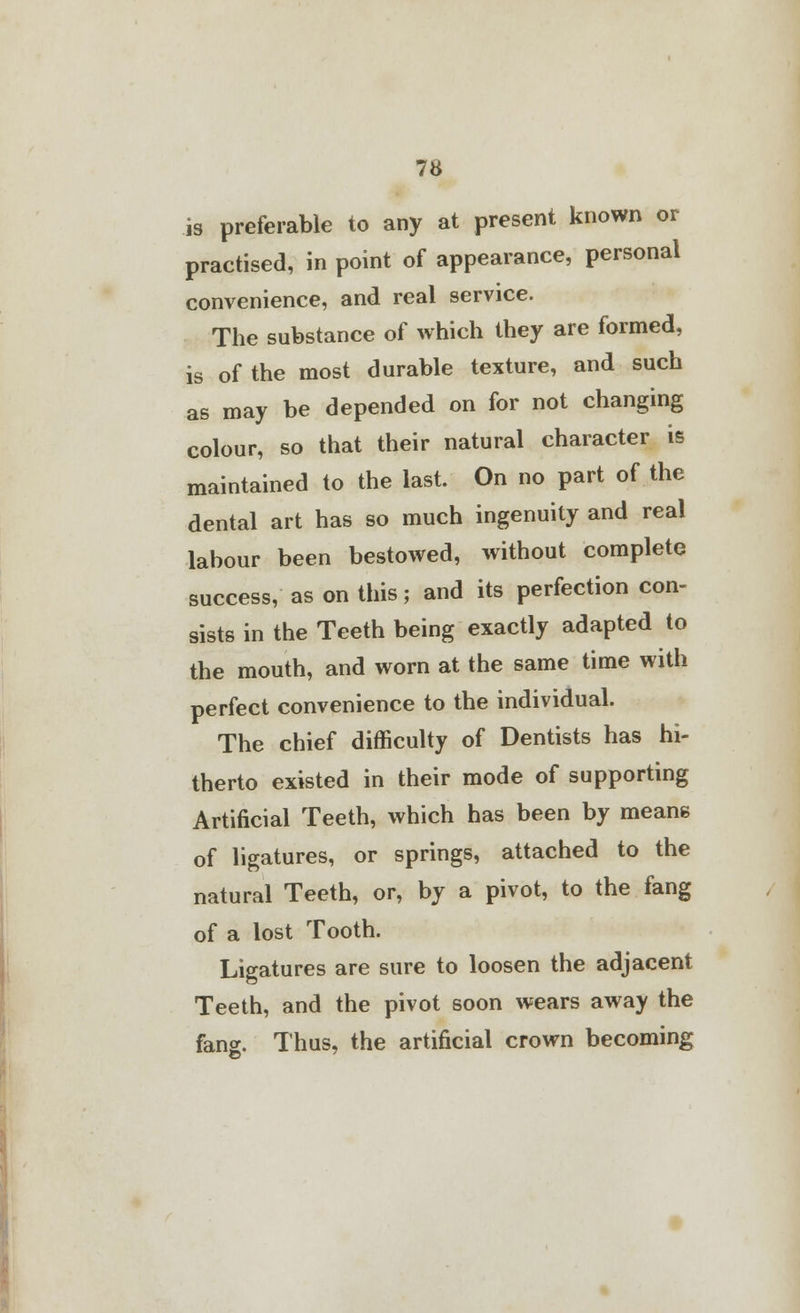 is preferable to any at present known or practised, in point of appearance, personal convenience, and real service. The substance of which they are formed, is of the most durable texture, and such as may be depended on for not changing colour, so that their natural character is maintained to the last. On no part of the dental art has so much ingenuity and real labour been bestowed, without complete success, as on this; and its perfection con- sists in the Teeth being exactly adapted to the mouth, and worn at the same time with perfect convenience to the individual. The chief difficulty of Dentists has hi- therto existed in their mode of supporting Artificial Teeth, which has been by means of ligatures, or springs, attached to the natural Teeth, or, by a pivot, to the fang of a lost Tooth. Ligatures are sure to loosen the adjacent Teeth, and the pivot soon wears away the fang. Thus, the artificial crown becoming