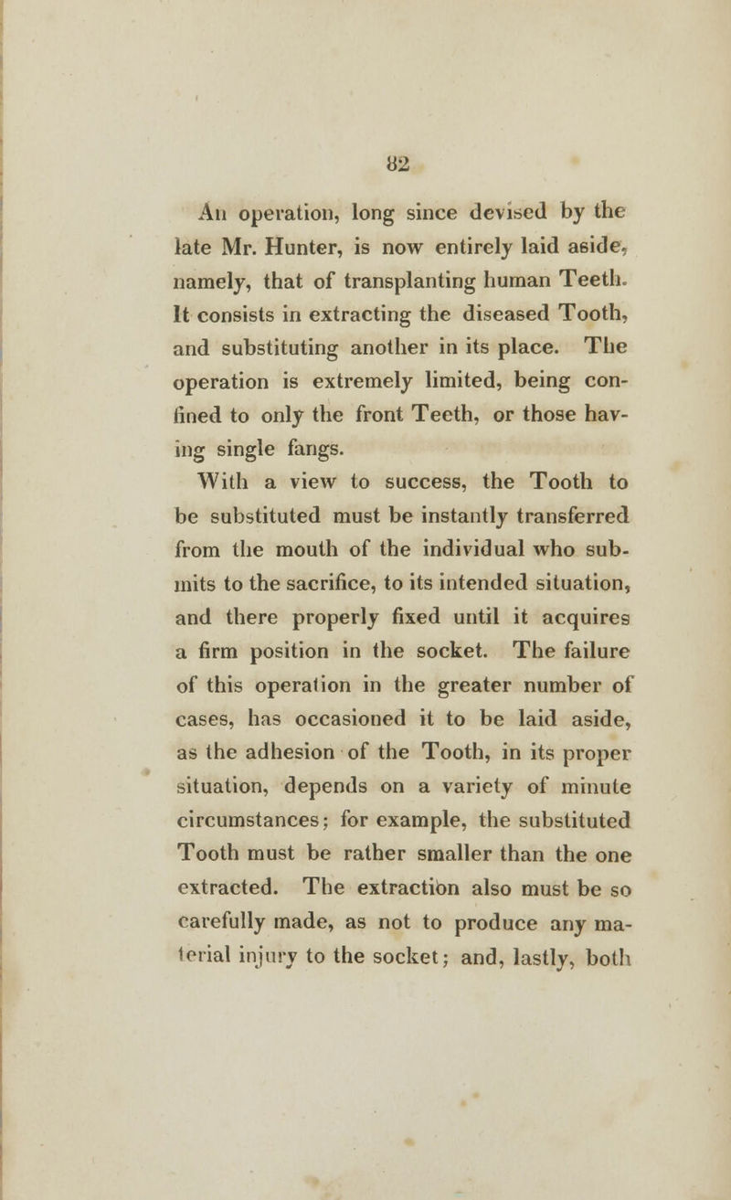 An operation, long since devised by the late Mr. Hunter, is now entirely laid aside, namely, that of transplanting human Teeth. It consists in extracting the diseased Tooth, and substituting another in its place. The operation is extremely limited, being con- fined to only the front Teeth, or those hav- ing single fangs. With a view to success, the Tooth to be substituted must be instantly transferred from the mouth of the individual who sub- mits to the sacrifice, to its intended situation, and there properly fixed until it acquires a firm position in the socket. The failure of this operation in the greater number of cases, has occasioned it to be laid aside, as the adhesion of the Tooth, in its proper situation, depends on a variety of minute circumstances; for example, the substituted Tooth must be rather smaller than the one extracted. The extractibn also must be so carefully made, as not to produce any ma- terial injury to the socket; and, lastly, both