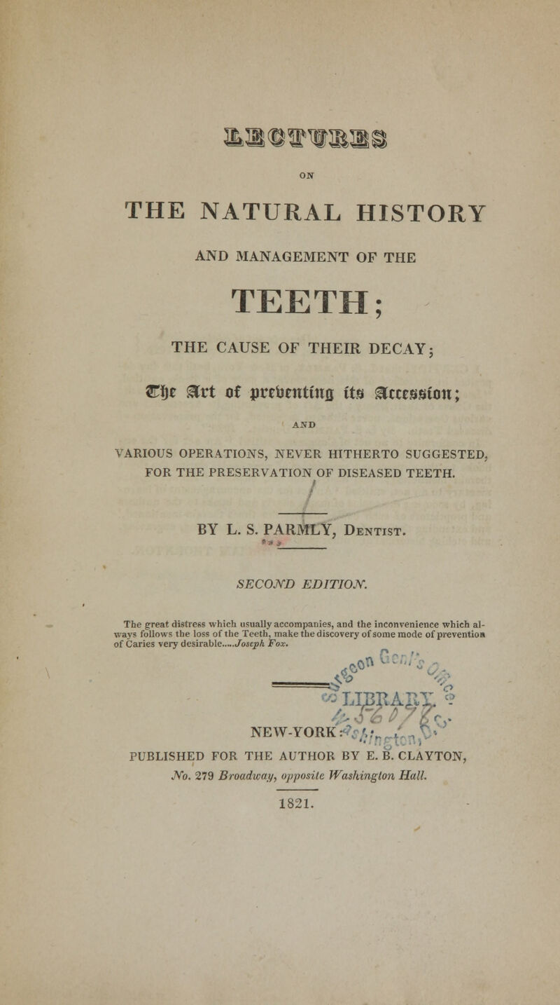 ON THE NATURAL HISTORY AND MANAGEMENT OF THE TEETH; THE CAUSE OF THEIR DECAY; W$t &rt of pretanttitfl its Accession; VARIOUS OPERATIONS, NEVER HITHERTO SUGGESTED, FOR THE PRESERVATION OF DISEASED TEETH. BY L. S. PARMLY, Dentist. SECOND EDITION. The great distress which usually accompanies, and the inconvenience which al- ways follows the loss of the Teeth, make the discovery of some mode of prevention of Caries very desirable Joseph Fox. LIBRARY NEW-YORK: .;•. PUBLISHED FOR THE AUTHOR BY E. B. CLAYTON, JVo. 279 Broadway, opposite Washington Hall. 1821.