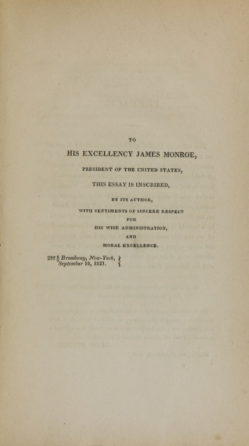 TO HIS EXCELLENCY JAMES MONROE, PRESIDENT OF THE UNITED STATES, THIS ESSAY IS INSCRIBED, BY ITS AUTHOR, WITH SENTIMENTS OF SINCERE RESPECT FOR HIS WISE ADMINISTRATION, AND MORAL EXCELLENCE, 297 \ Broadway, New-York, > September 18, 1821. $