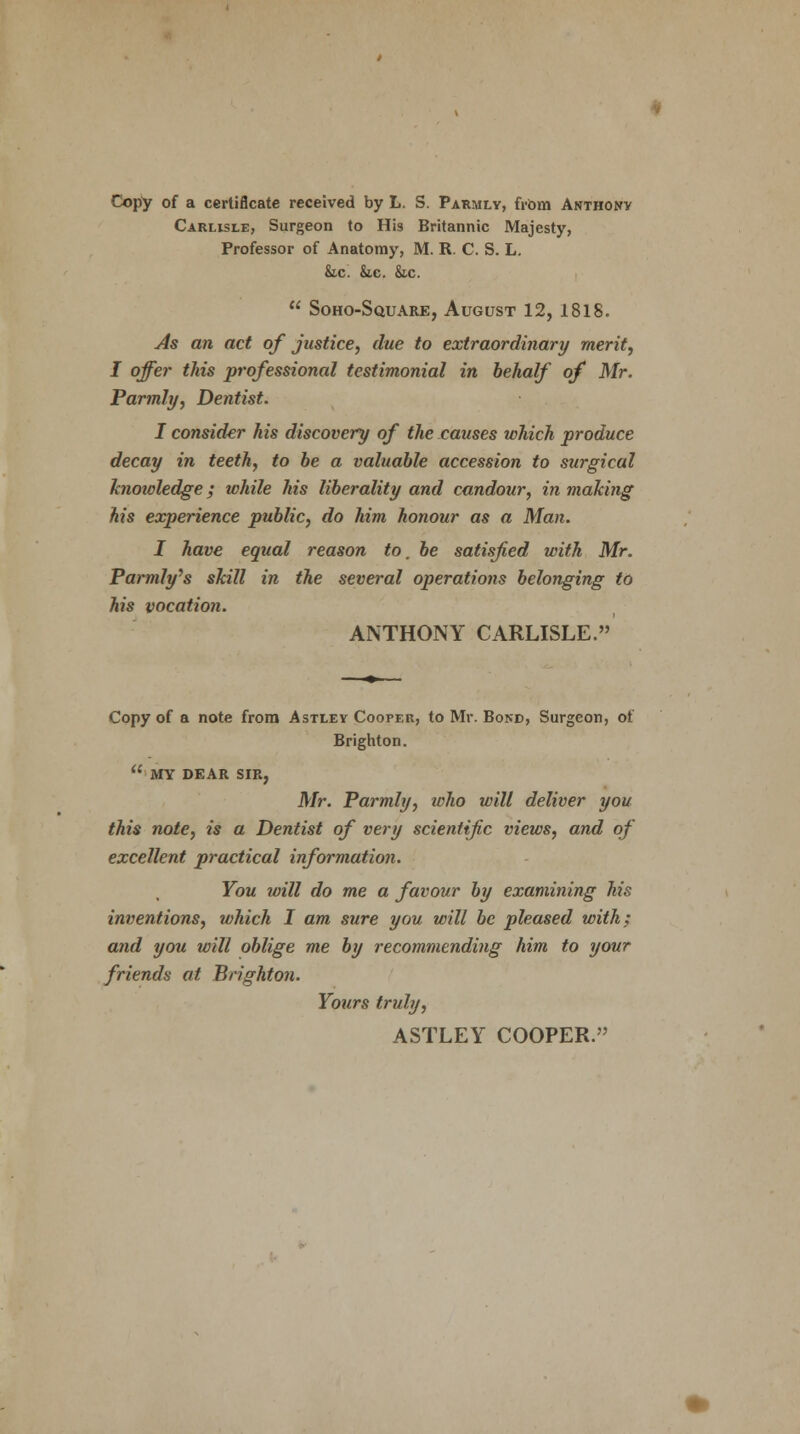 Copy of a certificate received by L. S. Parmly, from Anthony Carlisle, Surgeon to His Britannic Majesty, Professor of Anatomy, M. R. C. S. L. &.c. &c. Sic.  Soho-Square, August 12, 1818. As an act of justice, due to extraordinary merit, I offer this professional testimonial in behalf of Mr. Parmly, Dentist. I consider his discovery of the causes which produce decay in teeth, to be a valuable accession to surgical knoioledge; while his liberality and candour, in making his experience public, do him honour as a Man. I have equal reason to, be satisfied with Mr. Parmly'& skill in the several operations belonging to his vocation. ANTHONY CARLISLE. Copy of a note from Astley Cooper, to Mr. Bond, Surgeon, of Brighton.  MY DEAR SIR, Mr. Parmly, who will deliver you this note, is a Dentist of very scientific views, and of excellent practical information. You will do me a favour by examining his inventions, which I am sure you will be pleased with; arid you will oblige me by recommending him to your friends at Brighton. Yours truly, ASTLEY COOPER.