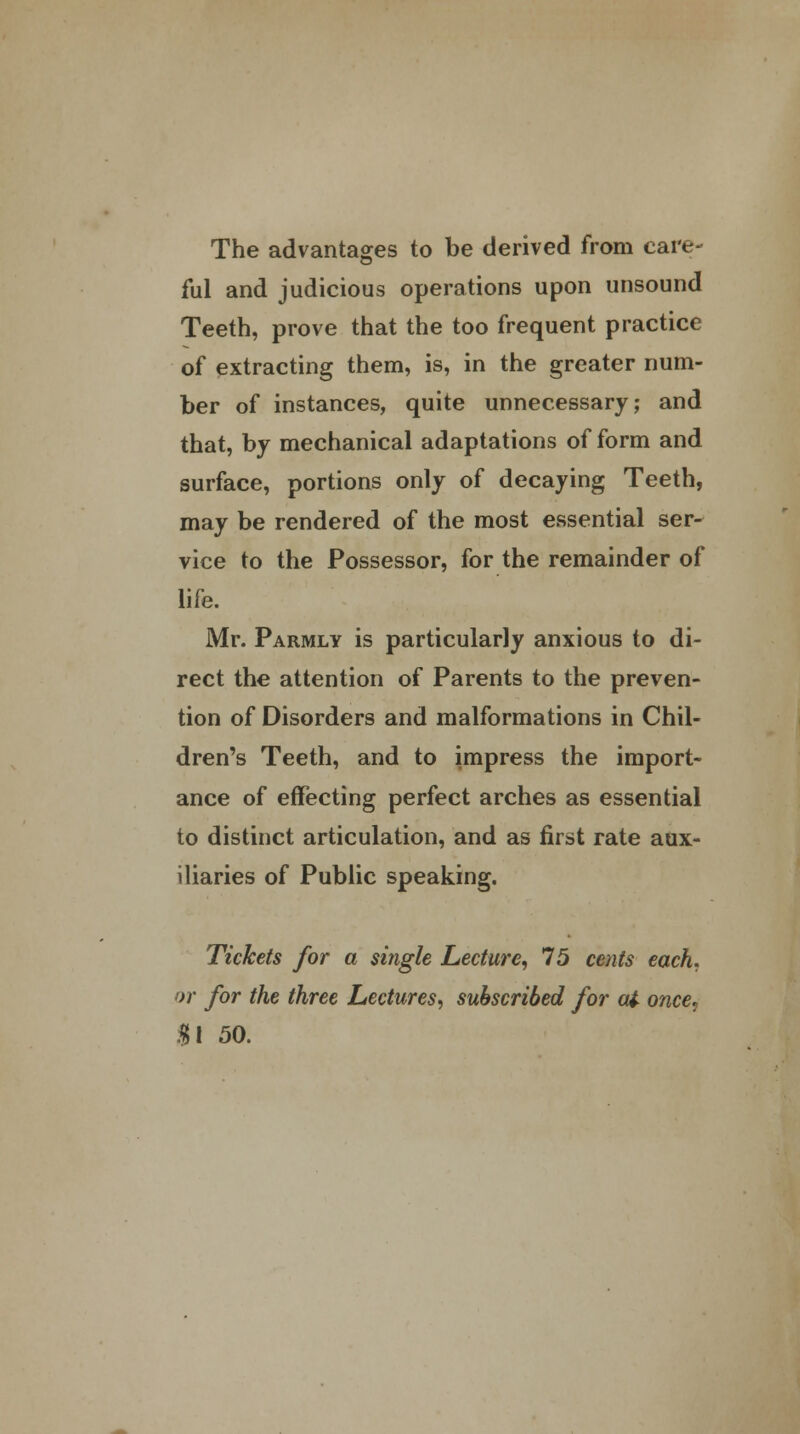 The advantages to be derived from care- ful and judicious operations upon unsound Teeth, prove that the too frequent practice of extracting them, is, in the greater num- ber of instances, quite unnecessary; and that, by mechanical adaptations of form and surface, portions only of decaying Teeth, may be rendered of the most essential ser- vice to the Possessor, for the remainder of life. Mr. Parmlv is particularly anxious to di- rect the attention of Parents to the preven- tion of Disorders and malformations in Chil- dren's Teeth, and to impress the import- ance of effecting perfect arches as essential to distinct articulation, and as first rate aux- iliaries of Public speaking. Tickets for a single Lecture, 15 cents each, or for the three Lectures, subscribed for at once? $\ 50.