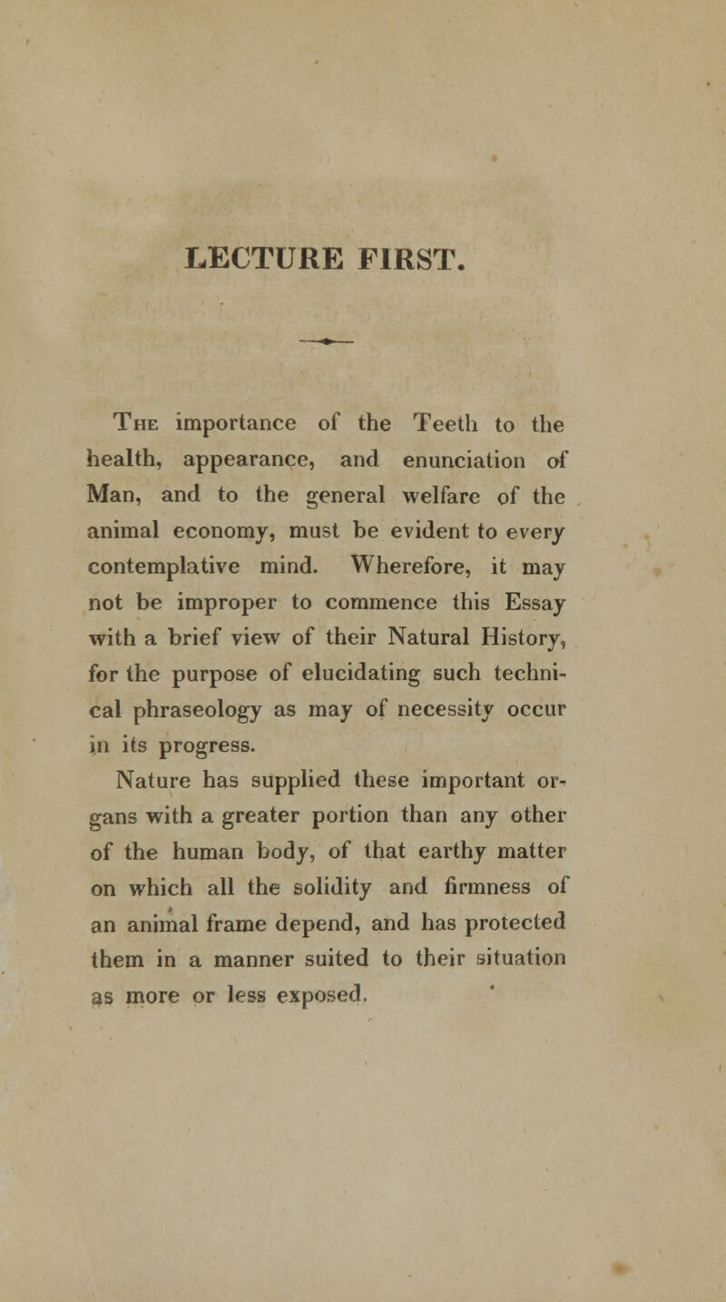 LECTURE FIRST. The importance of the Teeth to the health, appearance, and enunciation of Man, and to the general welfare of the animal economy, must be evident to every contemplative mind. Wherefore, it may not be improper to commence this Essay with a brief view of their Natural History, for the purpose of elucidating such techni- cal phraseology as may of necessity occur in its progress. Nature has supplied these important or-> gans with a greater portion than any other of the human body, of that earthy matter on which all the solidity and firmness of an animal frame depend, and has protected them in a manner suited to their situation as more or less exposed.