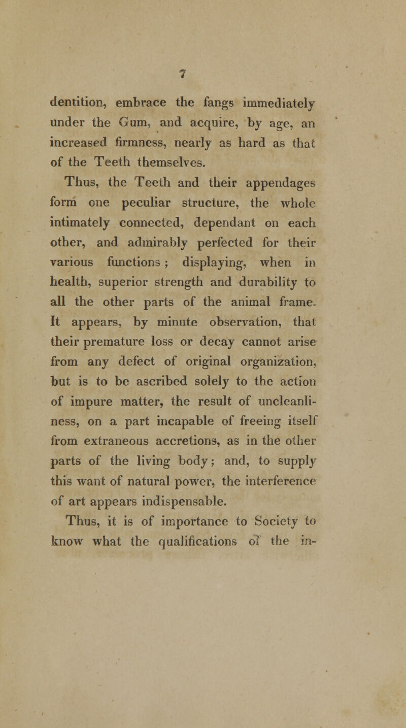 dentition, embrace the fangs immediately under the Gum, and acquire, by age, an increased firmness, nearly as hard as that of the Teeth themselves. Thus, the Teeth and their appendages form one peculiar structure, the whole intimately connected, dependant on each other, and admirably perfected for their various functions; displaying, when in health, superior strength and durability to all the other parts of the animal frame. It appears, by minute observation, that their premature loss or decay cannot arise from any defect of original organization, but is to be ascribed solely to the action of impure matter, the result of uncleanli- ness, on a part incapable of freeing itself from extraneous accretions, as in the other parts of the living body; and, to supply this want of natural power, the interference of art appears indispensable. Thus, it is of importance to Society to know what the qualifications o* the in-