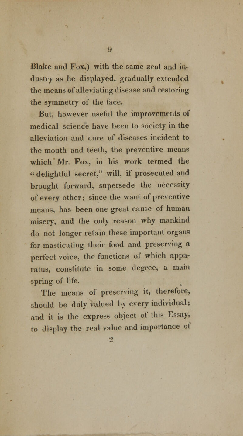 dustry as he displayed, gradually extended the means of alleviating disease and restoring the symmetry of the face. But, however useful the improvements of medical science have been to society in the alleviation and cure of diseases incident to the mouth and teeth, the preventive means which' Mr. Fox, in his work termed the  delightful secret, will, if prosecuted and brought forward, supersede the necessity of every other; since the want of preventive means, has been one great cause of human misery, and the only reason why mankind do not longer retain these important organs for masticating their food and preserving a perfect voice, the functions of which appa- ratus, constitute in some degree, a main spring of life. The means of preserving it, therefore, should be duly valued by every individual; and it is the express object of this Essay, to display the real value and importance of 2