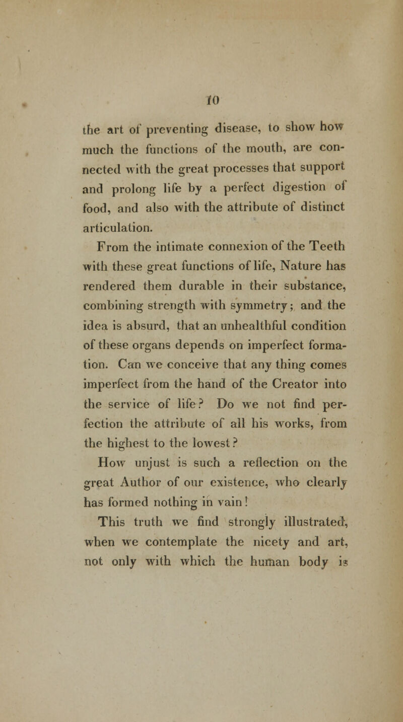 the art of preventing disease, to show how much the functions of the mouth, are con- nected with the great processes that support and prolong life by a perfect digestion of food, and also with the attribute of distinct articulation. From the intimate connexion of the Teeth with these great functions of life, Nature has rendered them durable in their substance, combining strength with symmetry; and the idea is absurd, that an unhealthful condition of these organs depends on imperfect forma- tion. Can we conceive that any thing comes imperfect from the hand of the Creator into the service of life? Do we not find per- fection the attribute of all his works, from the highest to the lowest ? How unjust is such a reflection on the great Author of our existence, who clearly has formed nothing in vain! This truth we find strongly illustrated, when we contemplate the nicety and art, not only with which the human body i?