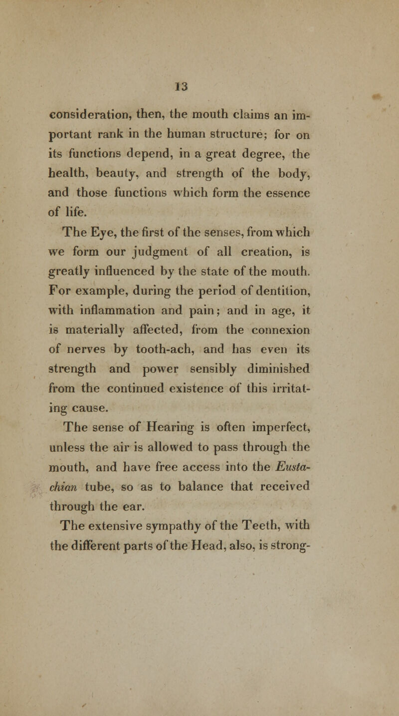 consideration, then, the mouth claims an im- portant rank in the human structure; for on its functions depend, in a great degree, the health, beauty, and strength of the body, and those functions which form the essence of life. The Eye, the first of the senses, from which we form our judgment of all creation, is greatly influenced by the state of the mouth. For example, during the period of dentition, with inflammation and pain; and in age, it is materially affected, from the connexion of nerves by tooth-ach, and has even its strength and power sensibly diminished from the continued existence of this irritat- ing cause. The sense of Hearing is often imperfect, unless the air is allowed to pass through the mouth, and have free access into the Eusta- chian tube, so as to balance that received through the ear. The extensive sympathy of the Teeth, with the different parts of the Head, also, is strong-