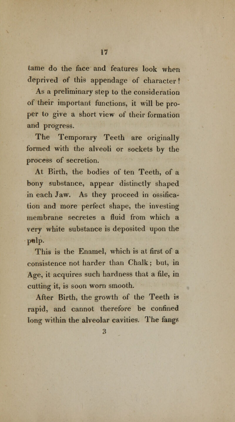 tame do the face and features look when deprived of this appendage of character! As a preliminary step to the consideration of their important functions, it will be pro- per to give a short view of their formation and progress. The Temporary Teeth are originally formed with the alveoli or sockets by the process of secretion. At Birth, the bodies of ten Teeth, of a bony substance, appear distinctly shaped in each Jaw. As they proceed in ossifica- tion and more perfect shape, the investing membrane secretes a fluid from which a very white substance is deposited upon the ptdp. This is the Enamel, which is at first of a consistence not harder than Chalk; but, in Age, it acquires such hardness that a file, in cutting it, is soon worn smooth. After Birth, the growth of the Teeth is rapid, and cannot therefore be confined long within the alveolar cavities. The fangs