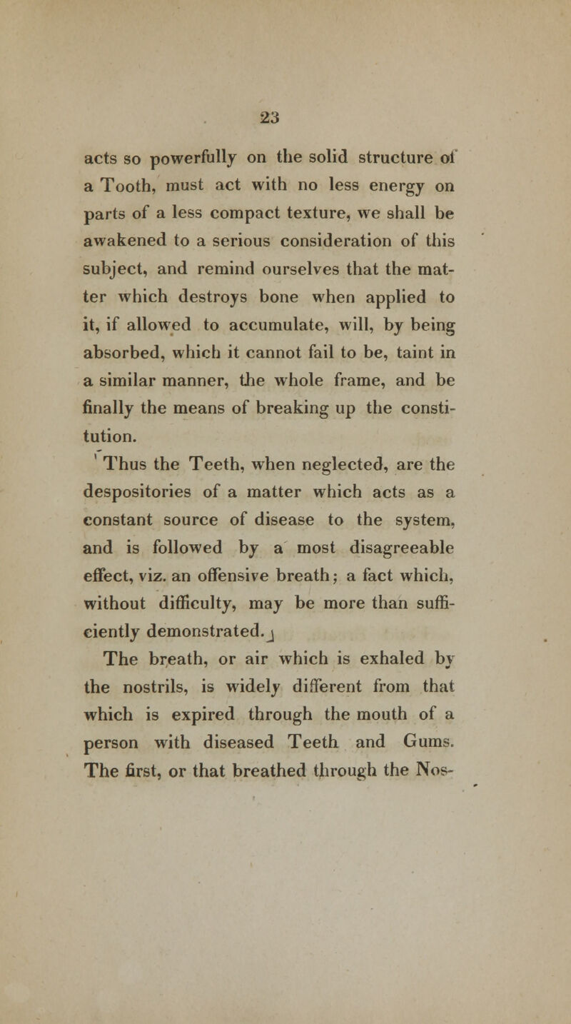 acts so powerfully on the solid structure ol a Tooth, must act with no less energy on parts of a less compact texture, we shall be awakened to a serious consideration of this subject, and remind ourselves that the mat- ter which destroys bone when applied to it, if allowed to accumulate, will, by being absorbed, which it cannot fail to be, taint in a similar manner, the whole frame, and be finally the means of breaking up the consti- tution. 1 Thus the Teeth, when neglected, are the despositories of a matter which acts as a constant source of disease to the system, and is followed by a most disagreeable effect, viz. an offensive breath; a fact which, without difficulty, may be more than suffi- ciently demonstrated.j The breath, or air which is exhaled by the nostrils, is widely different from that which is expired through the mouth of a person with diseased Teeth and Gums. The first, or that breathed through the Nos-