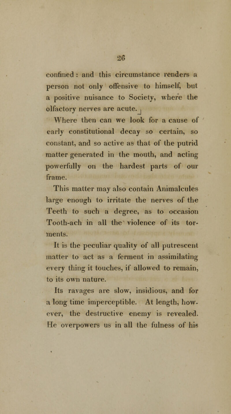confined : and this circumstance renders a person not only offensive to himself, but a positive nuisance to Society, where the olfactory nerves are acute.. Where then can we look for a cause of early constitutional decay so certain, so constant, and so active as that of the putrid matter generated in the mouth, and acting powerfully on the hardest parts of our frame. This matter may also contain Animalcules large enough to irritate the nerves of the Teeth to such a degree, as to occasion Tooth-ach in all the' violence of its tor- ments. It is the peculiar quality of all putrescent matter to act as a ferment in assimilating every thing it touches, if allowed to remain, to its own nature. Its ravages are slow, insidious, and for a long time imperceptible. At length, how- ever, the destructive enemy is revealed. He overpowers us in all the fulness of his