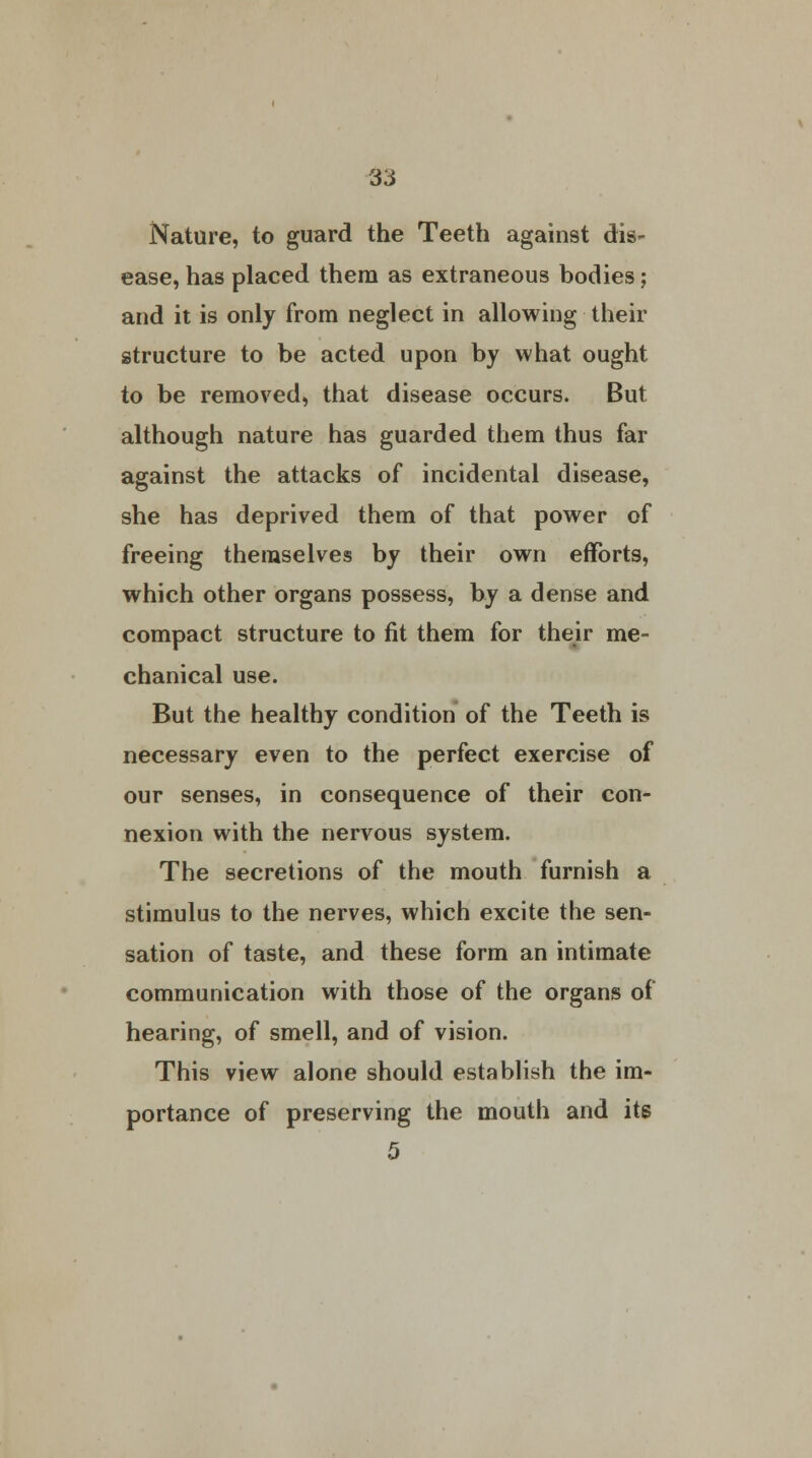 Nature, to guard the Teeth against dis- ease, has placed them as extraneous bodies; and it is only from neglect in allowing their structure to be acted upon by what ought to be removed, that disease occurs. But although nature has guarded them thus far against the attacks of incidental disease, she has deprived them of that power of freeing themselves by their own efforts, which other organs possess, by a dense and compact structure to fit them for their me- chanical use. But the healthy condition of the Teeth is necessary even to the perfect exercise of our senses, in consequence of their con- nexion with the nervous system. The secretions of the mouth furnish a stimulus to the nerves, which excite the sen- sation of taste, and these form an intimate communication with those of the organs of hearing, of smell, and of vision. This view alone should establish the im- portance of preserving the mouth and its 5