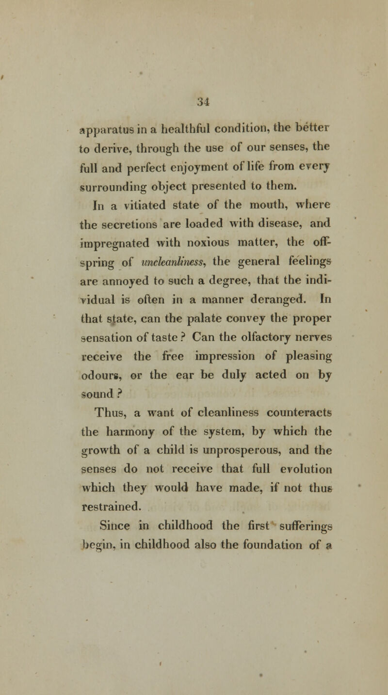 apparatus in a healthful condition, the better to derive, through the use of our senses, the full and perfect enjoyment of life from every surrounding object presented to them. In a vitiated state of the mouth, where the secretions are loaded with disease, and impregnated with noxious matter, the off- spring of uncleanliness, the general feelings are annoyed to such a degree, that the indi- vidual is often in a manner deranged. In that state, can the palate convey the proper sensation of taste ? Can the olfactory nerves receive the free impression of pleasing odours, or the ear be duly acted on by sound ? Thus, a want of cleanliness counteracts the harmony of the system, by which the growth of a child is unprosperous, and the senses do not receive that full evolution which they would have made, if not thus restrained. Since in childhood the first sufferings begin, in childhood also the foundation of a
