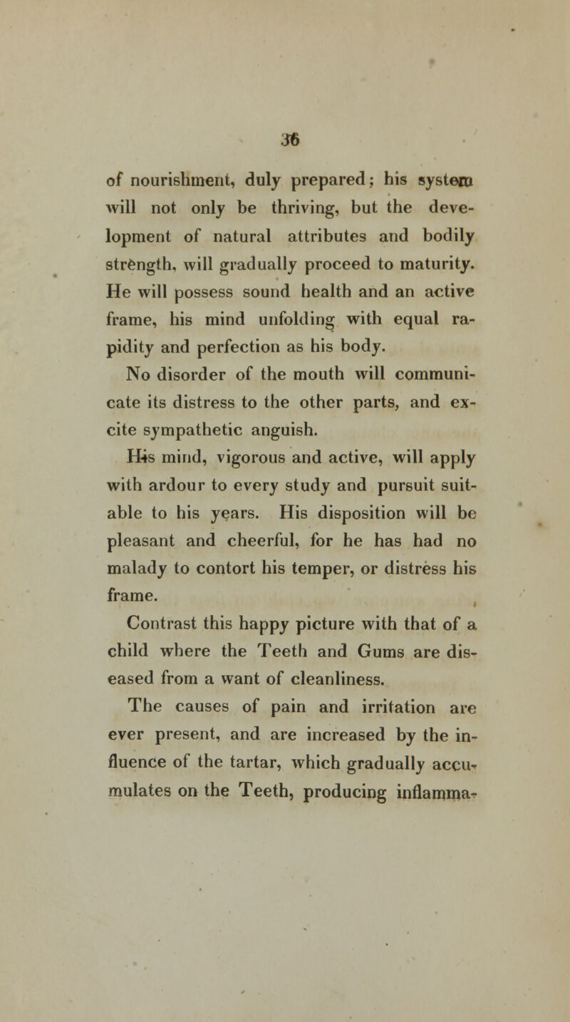 of nourishment, duly prepared; his system will not only be thriving, but the deve- lopment of natural attributes and bodily strength, will gradually proceed to maturity. He will possess sound health and an active frame, his mind unfolding with equal ra- pidity and perfection as his body. No disorder of the mouth will communi- cate its distress to the other parts, and ex- cite sympathetic anguish. H4s mind, vigorous and active, will apply with ardour to every study and pursuit suit- able to his years. His disposition will be pleasant and cheerful, for he has had no malady to contort his temper, or distress his frame. Contrast this happy picture with that of a child where the Teeth and Gums are dis- eased from a want of cleanliness. The causes of pain and irritation are ever present, and are increased by the in- fluence of the tartar, which gradually accu* mulates on the Teeth, producing inflamma^