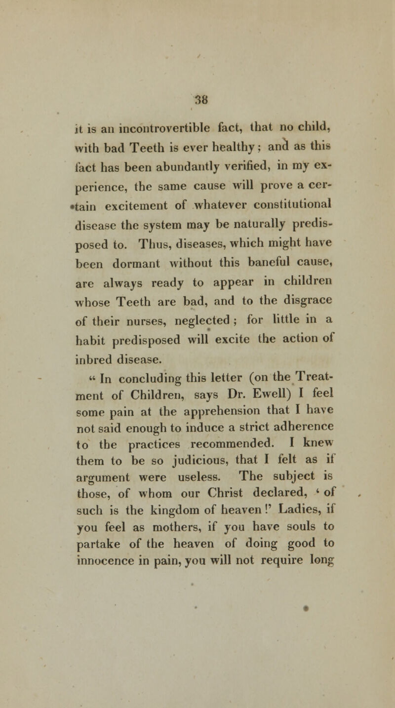 it is an incontrovertible fact, that no child, with bad Teeth is ever healthy; and* as this fact has been abundantly verified, in my ex- perience, the same cause will prove a cer- •tain excitement of whatever constitutional disease the system may be naturally predis- posed to. Thus, diseases, which might have been dormant without this baneful cause, are always ready to appear in children whose Teeth are bad, and to the disgrace of their nurses, neglected ; for little in a habit predisposed will excite the action of inbred disease.  In concluding this letter (on the Treat- ment of Children, says Dr. Ewell) I feel some pain at the apprehension that I have not said enough to induce a strict adherence to the practices recommended. I knew them to be so judicious, that I felt as it argument were useless. The subject is those, of whom our Christ declared, i of such is the kingdom of heaven!' Ladies, if you feel as mothers, if you have souls to partake of the heaven of doing good to innocence in pain, you will not require long