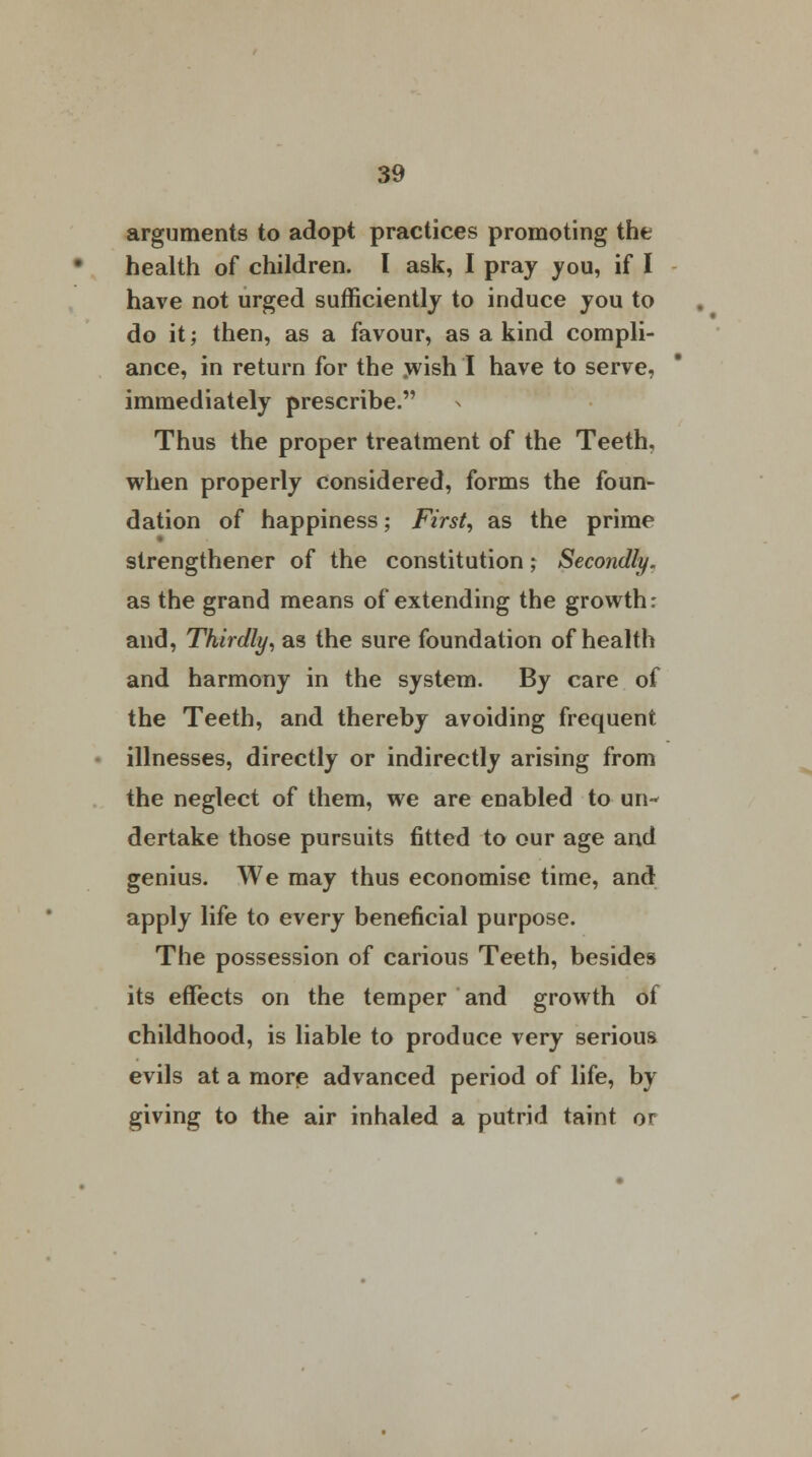 arguments to adopt practices promoting the health of children. I ask, I pray you, if I have not urged sufficiently to induce you to do it; then, as a favour, as a kind compli- ance, in return for the yvish I have to serve, immediately prescribe. Thus the proper treatment of the Teeth, when properly considered, forms the foun- dation of happiness; First, as the prime strengthener of the constitution; Secondly. as the grand means of extending the growth: and, Thirdly, as the sure foundation of health and harmony in the system. By care of the Teeth, and thereby avoiding frequent illnesses, directly or indirectly arising from the neglect of them, we are enabled to un- dertake those pursuits fitted to our age and genius. We may thus economise time, and apply life to every beneficial purpose. The possession of carious Teeth, besides its effects on the temper and growth of childhood, is liable to produce very serious evils at a more advanced period of life, by giving to the air inhaled a putrid taint or