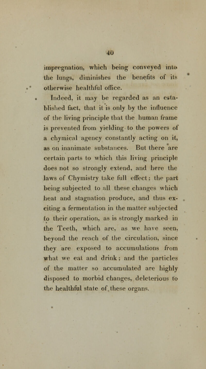 impregnation, which being conveyed into the lungs, diminishes the benefits of its otherwise healthful office. Indeed, it may be regarded as an esta- blished fact, that it is only by the influence of the living principle that the human frame is prevented from yielding to the powers of a chymical agency constantly acting on it, as on inanimate substances. But there are certain parts to which this living principle does not so strongly extend, and here the laws of Chymistry take full effect; the part being subjected to all these changes which heat and stagnation produce, and thus ex- citing a fermentation in the matter subjected to their operation, as is strongly marked in the Teeth, which are, as we have seen, beyond the reach of the circulation, since they are exposed to accumulations from what we eat and drink; and the particles of the matter so accumulated are highly disposed to morbid changes, deleterious to the healthful state of. these organs.