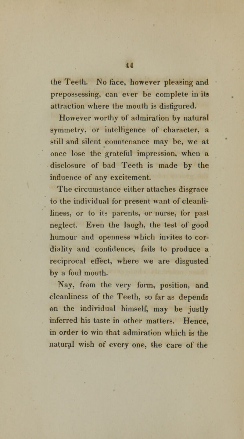 the Teeth. No face, however pleasing and prepossessing, can ever be complete in its attraction where the mouth is disfigured. However worthy of admiration by natural symmetry, or intelligence of character, a still and silent countenance may be, we at once lose the grateful impression, when a disclosure of bad Teeth is made by the influence of any excitement. The circumstance either attaches disgrace to the individual for present want of cleanli- liness, or to its parents, or nurse, for past neglect. Even the laugh, the test of good humour and openness which invites to cor- diality and confidence, fails to produce a reciprocal effect, where we are disgusted by a foul mouth. Nay, from the very form, position, and cleanliness of the Teeth, so far as depends on the individual himself, may be justly inferred his taste in other matters. Hence, in order to win that admiration which is the natural wish of every one, the care of the