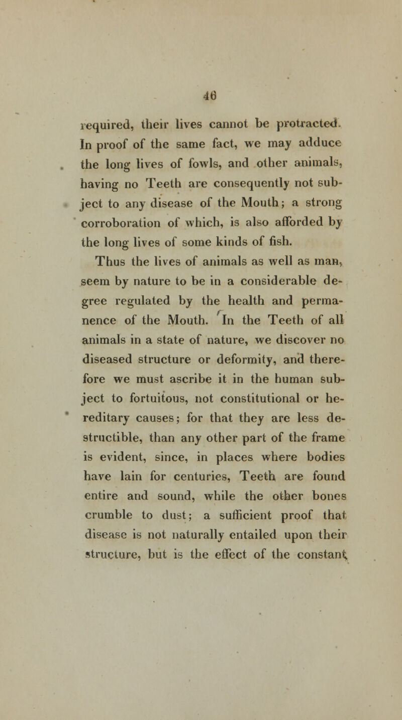 required, their lives cannot be protracted. In proof of the same fact, we may adduce the long lives of fowls, and other animals, having no Teeth are consequently not sub- ject to any disease of the Mouth; a strong corroboration of which, is also afforded by the long lives of some kinds of fish. Thus the lives of animals as well as man, seem by nature to be in a considerable de- gree regulated by the health and perma- nence of the Mouth. In the Teeth of all animals in a state of nature, we discover no diseased structure or deformity, and there- fore we must ascribe it in the human sub- ject to fortuitous, not constitutional or he- reditary causes; for that they are less de- structible, than any other part of the frame is evident, since, in places where bodies have lain for centuries, Teeth are found entire and sound, while the other bones crumble to dust; a sufficient proof that disease is not naturally entailed upon their structure, but is the effect of the constant;