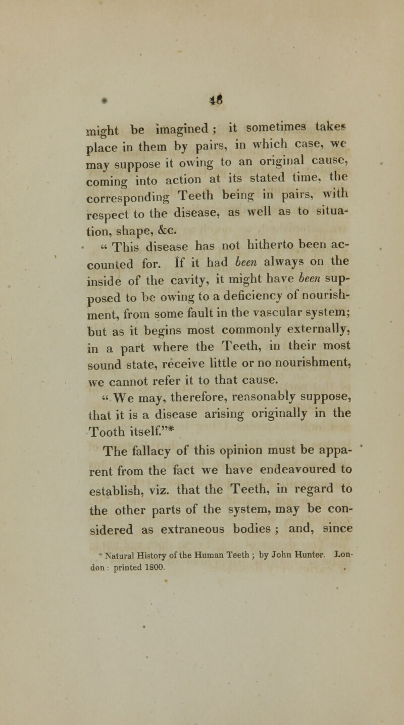 4$ might be imagined ; it sometimes take* place in them by pairs, in which case, we may suppose it owing to an original cause, coming into action at its stated time, the corresponding Teeth being in pairs, with respect to the disease, as well as to situa- tion, shape, &c.  This disease has not hitherto been ac- counted for. If it had been always on the inside of the cavity, it might have been sup- posed to be owing to a deficiency of nourish- ment, from some fault in the vascular system; but as it begins most commonly externally, in a part where the Teeth, in their most sound state, receive little or no nourishment, we cannot refer it to that cause. We may, therefore, reasonably suppose, that it is a disease arising originally in the Tooth itself.* The fallacy of this opinion must be appa- rent from the fact we have endeavoured to establish, viz. that the Teeth, in regard to the other parts of the system, may be con- sidered as extraneous bodies ; and, since * Natural History of the Human Teeth ; by John Hunter. Lon- don : printed 1800.