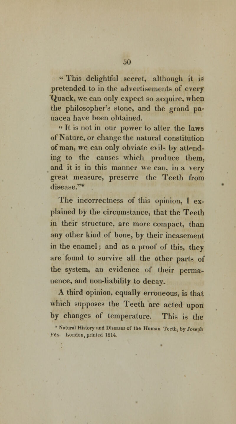 JO 44 This delightful secret, although it is pretended to in the advertisements of every T^uack, we can only expect so acquire, when the philosopher's stone, and the grand pa- nacea have been obtained. 44 It is not in our power to alter the laws of Nature, or change the natural constitution of man, we can only obviate evils by attend- ing to the causes which produce them, and it is in this manner we can, in a very great measure, preserve the Teeth from disease.* The incorrectness of this opinion, I ex- plained by the circumstance, that the Teeth in their structure, are more compact, than any other kind of bone, by their incasement in the enamel; and as a proof of this, they are found to survive all the other parts of the system, an evidence of their perma- nence, and non-liability to decay. A third opinion, equally erroneous, is that which supposes the Teeth are acted upon by changes of temperature. This is the * Natural History and Diseases of the Human Teeth, by Joseph