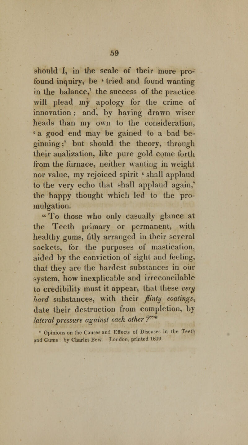should I, in the scale of their more pro- found inquiry, be ' tried and found wanting in the balance,' the success of the practice will plead my apology for the crime of innovation; and, by having drawn wiser heads than my own to the consideration, ' a good end may be gained to a bad be- ginning;' but should the theory, through their analization, like pure gold come forth from the furnace, neither wanting in weight nor value, my rejoiced spirit i shall applaud to the very echo that shall applaud again,' the happy thought which led to the pro- mulgation.  To those who only casually glance at the Teeth primary or permanent, with healthy gums, fitly arranged in their several sockets, for the purposes of mastication, aided by the conviction of sight and feeling, that they are the hardest substances in oiir system, how inexplicable and irreconcilable to credibility must it appear, that these very hard substances, with their flinty coatings, date their destruction from completion, by lateral pressure against each other ?* * Opinions on the Causes and Effects of Diseases in the Teeth and Gums ■ by Charles Bew London, printed 1819