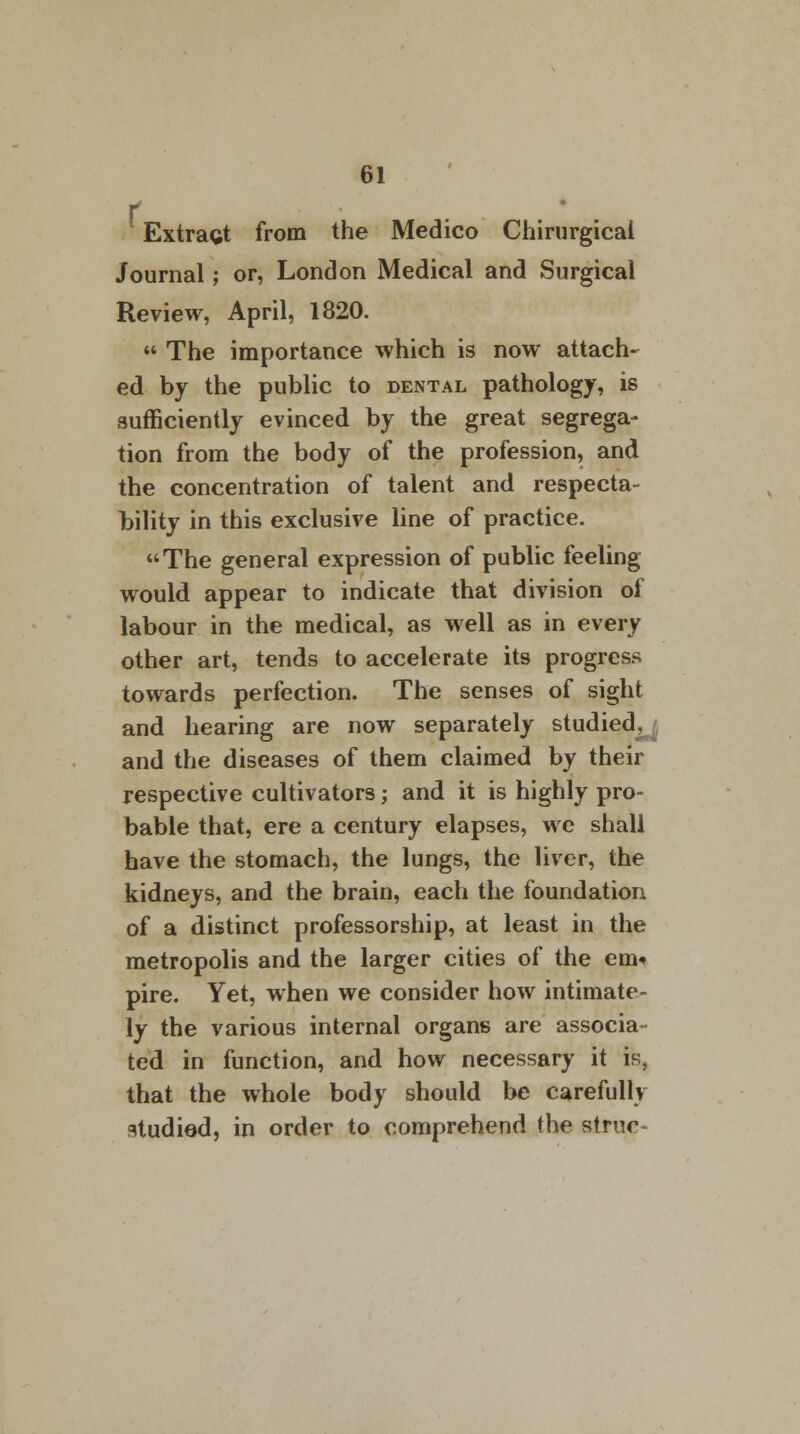 r ' Extragt from the Medico Chirurgicai Journal; or, London Medical and Surgical Review, April, 1820.  The importance which is now attach- ed by the public to dental pathology, is sufficiently evinced by the great segrega- tion from the body of the profession, and the concentration of talent and respecta- bility in this exclusive line of practice. The general expression of public feeling would appear to indicate that division of labour in the medical, as well as in every other art, tends to accelerate its progress towards perfection. The senses of sight and hearing are now separately studied, and the diseases of them claimed by their respective cultivators; and it is highly pro- bable that, ere a century elapses, we shall have the stomach, the lungs, the liver, the kidneys, and the brain, each the foundation of a distinct professorship, at least in the metropolis and the larger cities of the em* pire. Yet, when we consider how intimate- ly the various internal organs are associa- ted in function, and how necessary it is, that the whole body should be carefully studiod, in order to comprehend the struc-