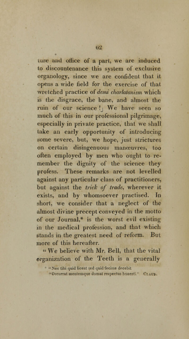 Uxte and office of a part, we are induced to discountenance this system of exclusive organology, since we are confident that it opens a wide field for the exercise of that wretched practice ofde?ni charlatanism which is the disgrace, the bane, and almost the ruin of our science !j We have seen so much of this in our professional pilgrimage, especially in private practice, that we shall take an early opportunity of introducing some severe, but, we hope, just strictures on certain disingenuous manoeuvres, too often employed by men who ought to re- member the dignity of the science they profess. These remarks are not levelled against any particular class of practitioners, but against the trick of trade, wherever it exists, and by whomsoever practised. In short, we consider that a neglect of the almost divine precept conveyed in the motto of our Journal,* is the worst evil existing in the medical profession, and that which stands in the greatest need of reform. But more of this hereafter.  We believe with Mr. Bell, that the vital organization of the Teeth is a generally * Nee tibi quid liceat sed quidfecisse decebit Oecurrat mentemque domat respectus bonesti.,: Ciavs.