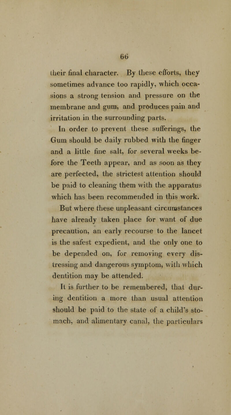 their final character. By these efforts, they sometimes advance too rapidly, which occa- sions a strong tension and pressure on the membrane and gum, and produces pain and irritation in the surrounding parts. In order to prevent these sufferings, the Gum should be daily rubbed with the finger and a little fine salt, for several weeks be- fore the Teeth appear, and as soon as they are perfected, the strictest attention should be paid to cleaning them with the apparatus which has been recommended in this work. But where these unpleasant circumstances have already taken place for want of due precaution, an early recourse to the lancet is the safest expedient, and the only one to be depended on, for removing every dis- tressing and dangerous symptom, with which dentition may be attended. It is further to be remembered, that dur- ing dentition a more than usual attention should be paid to the state of a child's sto- mach, and alimentary canal, the particulars