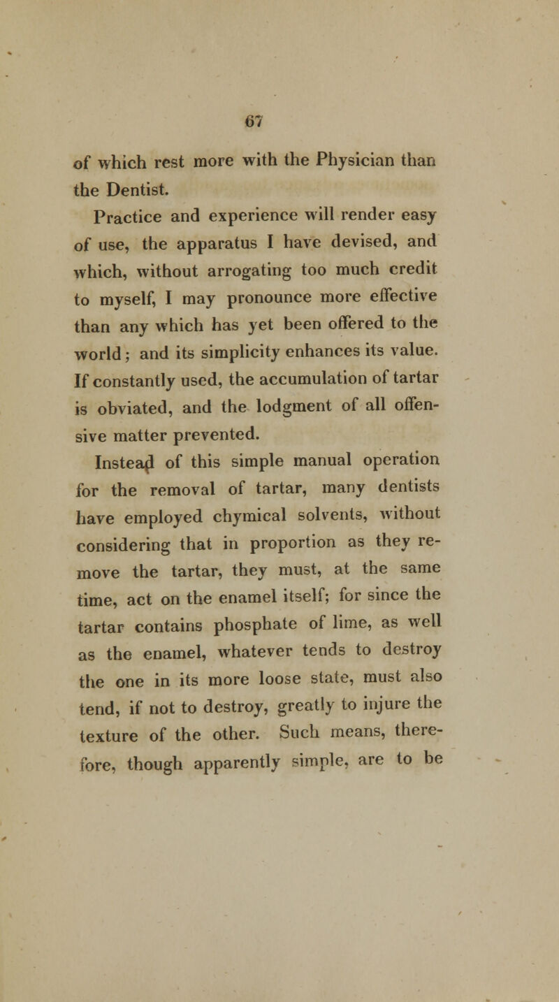 of which rest more with the Physician than the Dentist. Practice and experience will render easy of use, the apparatus I have devised, and which, without arrogating too much credit to myself, I may pronounce more effective than any which has yet been offered to the world; and its simplicity enhances its value. If constantly used, the accumulation of tartar is obviated, and the lodgment of all offen- sive matter prevented. Instead of this simple manual operation for the removal of tartar, many dentists have employed chymical solvents, without considering that in proportion as they re- move the tartar, they must, at the same time, act on the enamel itself; for since the tartar contains phosphate of lime, as well as the enamel, whatever tends to destroy the one in its more loose state, must also tend, if not to destroy, greatly to injure the texture of the other. Such means, there- fore, though apparently simple, are to be