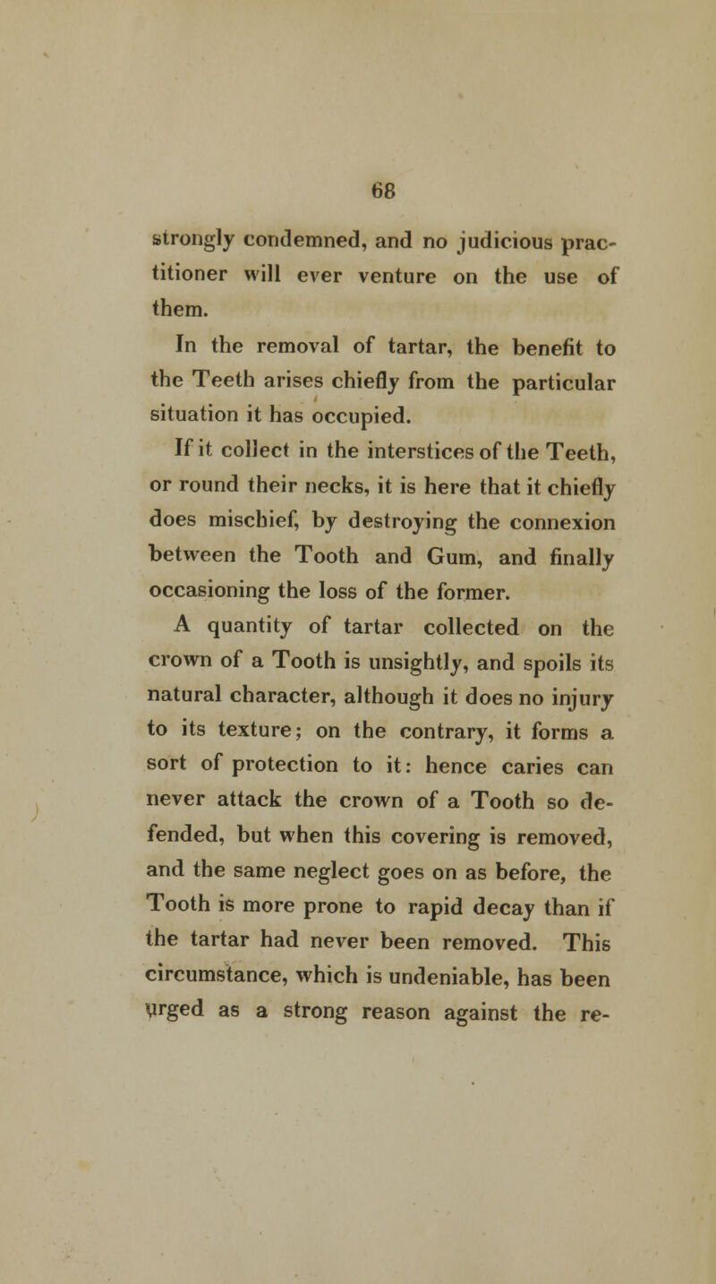 strongly condemned, and no judicious prac- titioner will ever venture on the use of them. In the removal of tartar, the benefit to the Teeth arises chiefly from the particular situation it has occupied. If it collect in the interstices of the Teeth, or round their necks, it is here that it chiefly does mischief, by destroying the connexion between the Tooth and Gum, and finally occasioning the loss of the former. A quantity of tartar collected on the crown of a Tooth is unsightly, and spoils its natural character, although it does no injury to its texture; on the contrary, it forms a sort of protection to it: hence caries can never attack the crown of a Tooth so de- fended, but when this covering is removed, and the same neglect goes on as before, the Tooth is more prone to rapid decay than if the tartar had never been removed. This circumstance, which is undeniable, has been urged as a strong reason against the re-