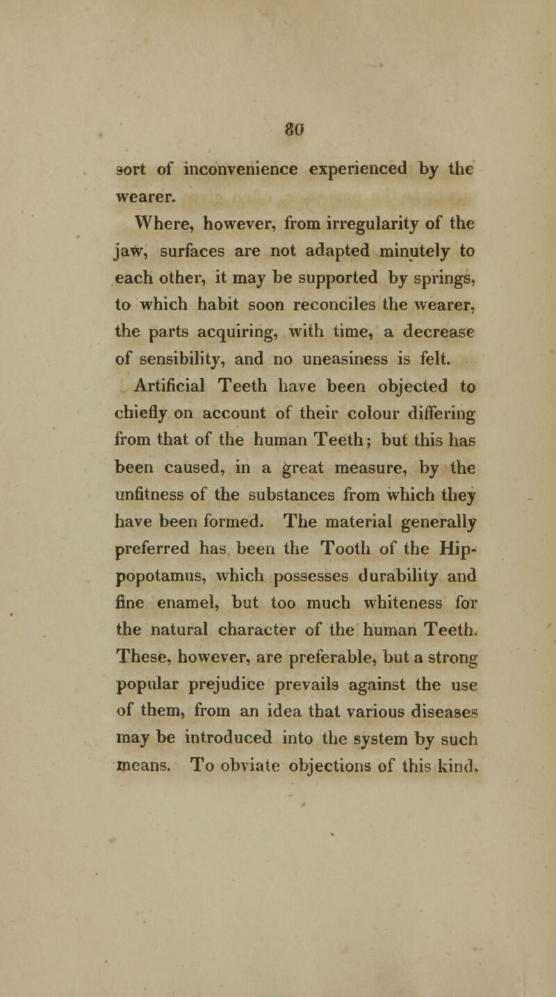 sort of inconvenience experienced by the wearer. Where, however, from irregularity of the jaw, surfaces are not adapted minutely to each other, it may be supported by springs, to which habit soon reconciles the wearer, the parts acquiring, with time, a decrease of sensibility, and no uneasiness is felt. Artificial Teeth have been objected to chiefly on account of their colour differing from that of the human Teeth; but this has been caused, in a great measure, by the unfitness of the substances from which they have been formed. The material generally preferred has been the Tooth of the Hip- popotamus, which possesses durability and fine enamel, but too much whiteness for the natural character of the human Teeth. These, however, are preferable, but a strong popular prejudice prevails against the use of them, from an idea that various diseases may be introduced into the system by such means. To obviate objections of this kind.