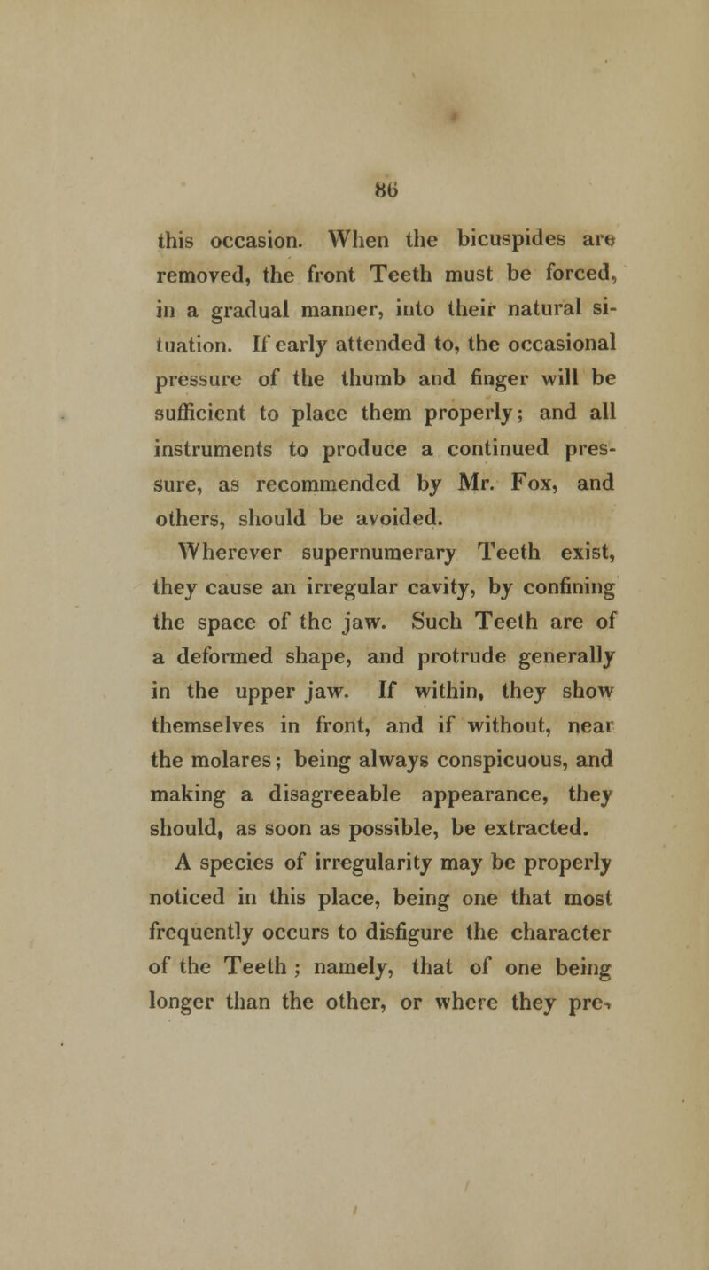 this occasion. When the bicuspides arc* removed, the front Teeth must be forced, in a gradual manner, into their natural si- tuation. If early attended to, the occasional pressure of the thumb and finger will be sufficient to place them properly; and all instruments to produce a continued pres- sure, as recommended by Mr. Fox, and others, should be avoided. Wherever supernumerary Teeth exist, they cause an irregular cavity, by confining the space of the jaw. Such Teelh are of a deformed shape, and protrude generally in the upper jaw. If within, they show themselves in front, and if without, near the molares; being always conspicuous, and making a disagreeable appearance, they should, as soon as possible, be extracted. A species of irregularity may be properly noticed in this place, being one that most frequently occurs to disfigure the character of the Teeth ; namely, that of one being longer than the other, or where they pre^