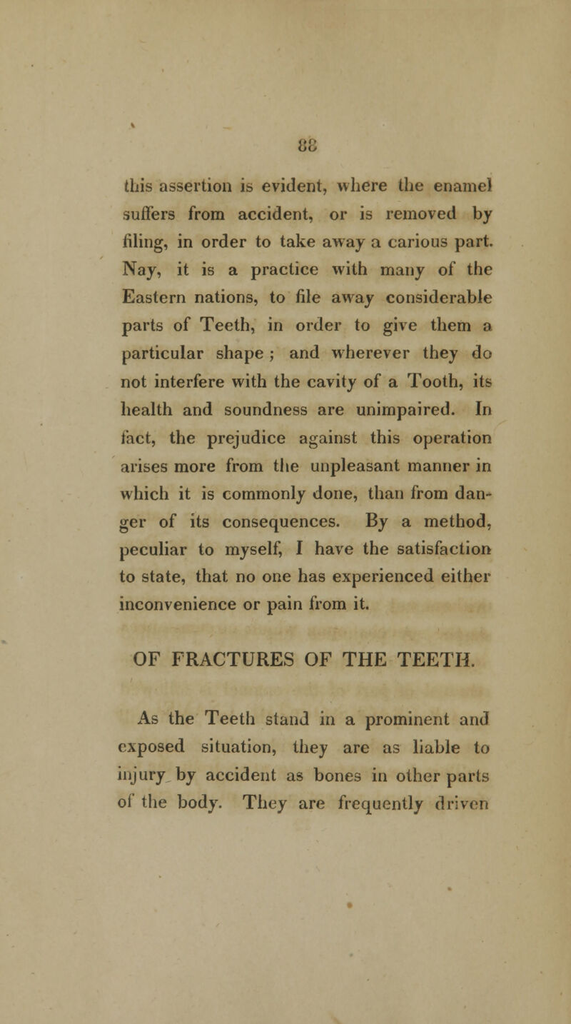 this assertion is evident, where the enamel suffers from accident, or is removed by filing, in order to take away a carious part. Nay, it is a practice with many of the Eastern nations, to file away considerable parts of Teeth, in order to give them a particular shape; and wherever they do not interfere with the cavity of a Tooth, its health and soundness are unimpaired. In fact, the prejudice against this operation arises more from the unpleasant manner in which it is commonly done, than from dan- ger of its consequences. By a method, peculiar to myself, I have the satisfaction to state, that no one has experienced either inconvenience or pain from it. OF FRACTURES OF THE TEETH. As the Teeth stand in a prominent and exposed situation, they are as liable to injury by accident as bones in other parts of the body. They are frequently driven